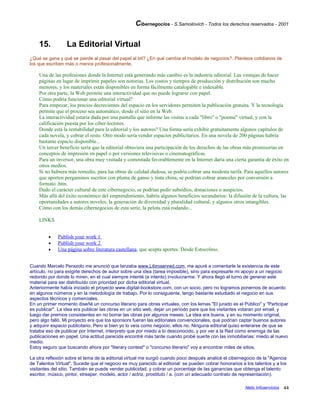 Cibernegocios - S.Samoilovich - Todos los derechos reservados - 2001
15. La Editorial Virtual
¿Qué se gana y qué se pierde al pasar del papel al bit? ¿En qué cambia el modelo de negocios?. Planteos cotidianos de
los que escriben más o menos profesionalmente.
Una de las profesiones donde la Internet está generando más cambio es la industria editorial. Las ventajas de hacer
páginas en lugar de imprimir papeles son notorias. Los costos y tiempos de producción y distribución son mucho
menores, y los materiales están disponibles en forma fácilmente catalogable e indexable.
Por otra parte, la Web permite una interactividad que no puede lograrse con papel.
Cómo podría funcionar una editorial virtual?
Para empezar, los precios decrecientes del espacio en los servidores permiten la publicación gratuita. Y la tecnología
permite que el proceso sea automático, desde el sitio en la Web.
La interactividad estaría dada por una pantalla que informe las visitas a cada "libro" o "poema" virtual, y con la
calificación puesta por los ciber-lectores.
Donde está la rentabilidad para la editorial y los autores? Una forma sería exhibir gratuitamente algunos capítulos de
cada novela, y cobrar el resto. Otro modo sería vender espacios publicitarios. En una novela de 200 páginas habría
bastante espacio disponible...
Un tercer beneficio sería que la editorial obtuviera una participación de los derechos de las obras más promisorias en
conceptos de impresión en papel o por versiones televisivas o cinematográficas.
Para un inversor, una obra muy visitada y comentada favorablemente en la Internet daría una cierta garantía de éxito en
otros medios.
Si no hubiera más remedio, para las obras de calidad dudosa, se podría cobrar una modesta tarifa. Para aquellos autores
que aporten pergaminos escritos con pluma de ganso y tinta china, se podrían cobrar aranceles por conversión a
formato .htm.
Dado el carácter cultural de este cibernegocio, se podrían pedir subsidios, donaciones o auspicios.
Más allá del éxito económico del emprendimiento, habría algunos beneficios secundarios: la difusión de la cultura, las
oportunidades a autores noveles, la generación de diversidad y pluralidad cultural, y algunos otros intangibles.
Cómo con los demás cibernegocios de esta serie, la pelota está rodando...
LINKS
• Publish your work 1
• Publish your work 2
• Una página sobre literatura castellana, que acepta aportes. Desde Estocolmo.
Cuando Marcelo Perazolo me anunció que lanzaba www.Librosenred.com, me apuré a comentarle la existencia de este
artículo, no para exigirle derechos de autor sobre una idea (tarea imposible), sino para expresarle mi apoyo a un negocio
redondo por donde lo miren, en el cual siempre intenté (e intento) involucrarme. Y ahora llegó el turno de generar este
material para ser distribuído con prioridad por dicha editorial virtual.
Anteriormente había iniciado el proyecto www.digital-bookstore.com, con un socio, pero no logramos ponernos de acuerdo
en algunos números y en la metodología de trabajo. Por lo consiguiente, tengo bastante estudiado el negocio en sus
aspectos técnicos y comerciales.
En un primer momento diseñé un concurso literario para obras virtuales, con los lemas "El jurado es el Público" y "Participar
es publicar". La idea era publicar las obras en un sitio web, dejar un período para que los visitantes votaran por email, y
luego dar premios consistentes en no borrar las obras por algunos meses. La idea era buena, y en su momento original,
pero algo falló. Mi proyecto era que los sponsors fueran las editoriales convencionales, que podrían captar buenos autores
y adquirir espacio publicitario. Pero si bien yo lo veía como negocio, ellos no. Ninguna editorial quiso enterarse de que se
trataba eso de publicar por Internet, interpreto que por miedo a lo desconocido, y por ver a la Red como enemiga de las
publicaciones en papel. Una actitud parecida encontré más tarde cuando probé suerte con las inmobiliarias: miedo al nuevo
medio.
Estoy seguro que buscando ahora por "literary contest" o "concurso literario" voy a encontrar miles de sitios.
La otra reflexión sobre el tema de la editorial virtual me surgió cuando poco después analicé el cibernegocio de la "Agencia
de Talentos Virtual". Sucede que el negocio es muy parecido al editorial: se pueden cobrar honorarios a los talentos y a los
visitantes del sitio. También se puede vender publicidad, y cobrar un porcentaje de las ganancias que obtenga el talento:
escritor, músico, pintor, streaper, modelo, actor / actriz, prostituto / a. (con un adecuado contrato de representación).
Netic Infoservicios 44
 