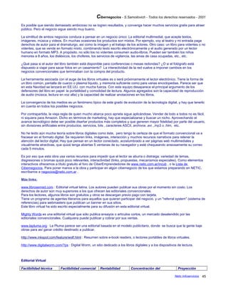 Cibernegocios - S.Samoilovich - Todos los derechos reservados - 2001
Es posible que siendo demasiado ambicioso no se logren resultados, y convenga hacer muchos servicios gratis para atraer
público. Pero el negocio sigue siendo muy bueno.
La similitud de ambos negocios conduce a pensar en un negocio único: La editorial multimedial, que acepte textos,
imágenes, música y videos. En muchas ocasiones los productos son mixtos. Por ejemplo, voy al teatro y mi entrada paga
derechos de autor para el dramaturgo, así como la imagen y el trabajo de los actores. Otro caso: un libro para videntes o no
videntes, que se vende en formato mixto, combinando texto escrito electrónicamente y el audio generado por un lector
humano en formato MP3. A propósito, no sólo los no videntes consumen audio-libros. Pueden ser también los niños
menores a 8 años, los disléxicos, los choferes, los servicios de vigilancia, las amas de casa ocupadas, etc., etc.
¿Qué pasa si el autor del libro también está disponible para conferencias o mesas redondas? ¿O si el fotógrafo está
dispuesto a viajar para sacar fotos en un casamiento? La interactividad de la red vuelve a imponer cambios en los
negocios convencionales que terminaban con la compra del producto.
La herramienta asociada con el auge de los libros virtuales es o será próximamente el lector electrónico. Tiene la forma de
un libro común, pantalla de cuarzo o plasma líquido, y memoria suficiente como para varias enciclopedias. Parece ser que
en esta Navidad se lanzará en EE.UU. con mucha fuerza. Con este equipo desaparece el principal argumento de los
defensores del libro en papel: la portatilidad y comodidad de lectura. Algunos agregados son la capacidad de reproducción
de audio (música, lectura en voz alta) y la capacidad de realizar anotaciones en los libros.
La convergencia de los medios es un fenómeno típico de este grado de evolución de la tecnología digital, y hay que tenerlo
en cuenta en todos los posibles negocios.
Por contrapartida, la vieja regla de quien mucho abarca poco aprieta sigue aplicándose. Vender de todo a todos no es fácil,
ni siquiera para Amazon. Dicho en términos de marketing, hay que especializarse y buscar un nicho. Aprovechando el
avance tecnológico debe ser posible diseñar productos más completos y que generen mayor fidelidad por parte del usuario,
sin divisiones artificiales entre productos, servicios, bits , caracteres ASCII, archivos .avi ,.mp3 o .htm, etc.
No he leído aún mucha teoría sobre libros digitales como éste, pero tengo la certeza de que el formato convencional va a
fracasar en el formato digital. Se requieren links, imágenes, interacción y muchos recursos narrativos para retener la
atención del lector digital. Hay que pensar en un lector conectado, acostumbrado a ver páginas web multimediales y
visualmente atractivas, que quizá tenga abiertas 5 ventanas de su navegador y esté chequeando ansiosamente su correo
cada 5 minutos.
Es por eso que esta obra usa varios recursos para impedir que el lector se aburra o distraiga: variedad de temas,
disgresiones o bromas quizá poco relevantes, interactividad (links, propuestas, mecanismos especiales). Como elementos
interactivos ofrecemos a título gratuito el foro de CiberEmprendedores de www.netic.com.ar/incub , o la Lista de
Cibernegocios. Para poner manos a la obra y participar en algún cibernegocio de los que estamos preparando en NETIC,
escríbanos a negocios@netic.com.ar .
Más links:
www.librosenred.com : Editorial virtual latina. Los autores pueden publicar sus obras por el momento sin costo. Los
derechos de autor son muy superiores a los que ofrecen las editoriales convencionales.
Para los lectores, algunos libros son gratuitos y otros se descargan previo pago con tarjeta.
Tiene un programa de agentes literarios para aquellos que quieran participar del negocio, y un "referral system" (sistema de
referencias) para webmasters que publican un banner en sus sitios.
Este libro virtual ha sido escrito especialmente para su difusión en esta editorial virtual.
Mighty Words es una editorial virtual que sólo publica ensayos o artículos cortos, un mercado desatendido por las
editoriales convencionales. Cualquiera puede publicar y cobrar por sus ventas.
www.lapluma.org: La Pluma parece ser una editorial basada en el modelo publicitario, donde se busca que la gente baje
obras para así ganar crédito destinado a publicar.
http://www.inkspot.com/feature/wolf.html : Resumen sobre e-book readers, o lectores portátiles de libros virtuales.
http://www.digitalworm.com/?ps : Digital Worm, un sitio dedicado a los libros digitales y a los dispositivos de lectura.
Editorial Virtual
Factibilidad técnica Factibilidad comercial Rentabilidad Concentración del Proyección
Netic Infoservicios 45
 