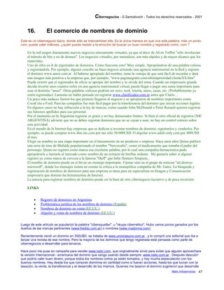 Cibernegocios - S.Samoilovich - Todos los derechos reservados - 2001
16. El comercio de nombres de dominio
Este es un cibernegocio típico, donde sólo se intercambian bits. Es la única manera en que una sola palabra, más un punto
com, puede valer millones. ¿quién puede resistir a la emoción de buscar un buen nombre y registrarlo como .com ?
En la red surgen diariamente nuevos negocios enteramente virtuales, ya que al decir de Alvin Toffler "sólo involucran
el tránsito de bits y no de átomos". Los negocios virtuales, por naturaleza, son más rápidos y de mayor alcance que los
materiales.
Uno de ellos es el de registrador de dominios. Cómo funciona esto? Muy simple. Apropiándose de una palabra valiosa
y registrándola. Por ejemplo, alguien concibe un buen negocio armando una agencia matrimonial en la Red y registra
el dominio www.amor.com.ar. Al haberse apropiado del nombre, tiene la ventaja de que será fácil de recordar y dará
una imagen más positiva a la empresa que, por ejemplo, "www.paginasgratis.com/ultimaprioridad/clienteXX.htm"
Puede ocurrir que el registrador de oficio se apropie del nombre y se olvide del tema. Cuando un empresario grande
decida invertir unos cuantos miles en una agencia matrimonial virtual, puede llegar a pagar una suma importante para
usar el dominio "amor". Otras palabras valiosas podrían ser sexo, rock, lotería, autos, casas, etc. (Probablemente ya
estén registradas). Lamento no haber pensado en registrar www.clasificados.com.ar antes que Clarín…
Un poco más audaces fueron los que primero llegaron al negocio y se apropiaron de nombres importantes como
CocaCola o Ford. Para las compañías fue más fácil pagar por la transferencia del dominio que iniciar acciones legales.
En algunos casos no hay infracción a la ley de marcas, como cuando John McDonald o Peter Renault quieren registrar
sus famosos apellidos para uso personal.
Por el momento en la Argentina registrar es gratis y no hay demasiados límites. Si bien el sitio oficial de registros (NIC
ARGENTINA) advierte que no se deben registrar dominios que no se vayan a usar, no hay un control estricto sobre
esta actividad.
En el mundo de la Internet hay empresas que se dedican a inventar nombres de dominio, registrarlos y venderlos. Por
ejemplo, se puede comprar www.ibm.inc.com por tan sólo 50.000U$D. O alquilar www.adult-only.com por 400U$D
al mes.
Elegir un nombre es una etapa importante en el lanzamiento de un producto o empresa. Hace unos años Quino publicó
una serie de tiras de Mafalda popularizando el nombre "Nervocalm", como el medicamento que tomaba el padre del
personaje. Quino no registró como marca esa excelente palabra, por lo cual una compañía farmacéutica pudo
apropiársela y lanzarla al mercado como nombre de un extracto de hierbas sedante. Me gustaría saber si alguien
registró ya como marca de cerveza a la famosa "Duff" que bebe Homero Simpson...
El nombre de dominio puede en sí llevar un mensaje importante. Fíjense sinó en el grupo de noticias "alt.destroy-
microsoft", donde los mensajes tienen en común la crítica a la monopólica compañía de Mr. Gates. La búsqueda y
registración de nombres de dominios para una empresa es tarea para un especialista en Imagen y Comunicación
empresaria que domine las herramientas de Internet.
La astucia para registrar nombres de dominio puede ser la base de otro cibernegocio lucrativo y de poca inversión.
LINKS
• Registro de dominios en Argentina
• Problemática jurídica de los nombres de dominio (España)
• Nombres de dominio en venta (EE.UU.)
• Alquiler y venta de nombres de dominio (EE.UU.)
Luego de este artículo se popularizó la palabra "cibersquatter", u "okupa cibernético". Hubo varios juicios ganados por los
dueños de las marcas pertinentes (www.freddo.com.ar) o nombres (www.madonna.com).
Recientemente vendí un dominio en 350U$D, se trataba de www.unomasuno.com.ar , y lo compró una editorial que iba a
lanzar una revista de ese nombre. Pero la mayoría de los dominios que tengo registrada está pensada como parte de
cibernegocios a desarrollar para terceros.
Hace poco me puse en campaña para vender www.netic.com, que originalmente sirvió para evitar que alguien aprovechara
la versión internacional - americana del dominio que vengo usando desde siempre: www.netic.com.ar . Después descubrí
que podría valer buen dinero, porque todos los nombres cortos ya están tomados, y hay mucha especulación con los
buenos nombres. Hay desde los que compran dominios en cantidad como si fueran acciones, hasta los que lucran con la
tasación, la venta, la transferencia y el desarrollo de los mismos. Quienes me tasaron el dominio sugirieron que desarrolle
Netic Infoservicios 47
 