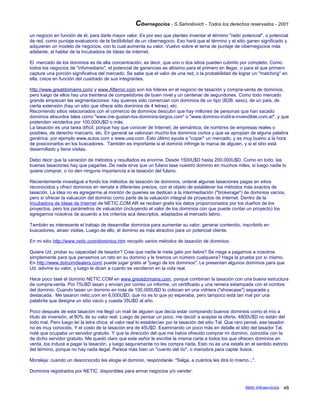 Cibernegocios - S.Samoilovich - Todos los derechos reservados - 2001
un negocio en función de él, para darle mayor valor. Es por eso que planteo inventar el término "netic potencial", o potencial
de red, como puntaje evaluatorio de la factibilidad de un cibernegocio. Eso hará que el término y el sitio ganen significado y
adquieran un modelo de negocios, con lo cual aumenta su valor. Vuelvo sobre el tema de puntaje de cibernegocios más
adelante, al hablar de la Incubadora de Ideas de Internet.
El mercado de los dominios es de alta concentración, es decir, que uno o dos sitios pueden cubrirlo por completo. Como
todos los negocios de "infomediario", el potencial de ganancias es altísimo para el primero en llegar, o para el que primero
capture una porción significativa del mercado. Se sabe que el valor de una red, o la probabilidad de lograr un "matching" en
ella, crece en función del cuadrado de sus integrantes.
http://www.greatdomains.com/ y www.Afternic.com son los líderes en el negocio de tasación y compra-venta de dominios,
pero luego de ellos hay una treintena de competidores de buen nivel y un centenar de segundones. Como todo mercado
grande empiezan las segmentaciones: hay quienes sólo comercian con dominios de un tipo (B2B, sexo), de un país, de
cierta extensión (hay un sitio que ofrece sólo dominios de 4 letras), etc.
Recorriendo sitios relacionados con el comercio de dominios descubrí que hay millones de personas que han sacado
dominios absurdos tales como "www.me-gustan-los-dominios-largos.com" o "www.dominio-inútil-e-invendible.com.ar", y que
pretenden venderlos por 100,000U$D o más.
La tasación es una tarea difícil, porque hay que conocer de Internet, de semántica, de nombres de empresas reales o
posibles, de derecho marcario, etc. En general se valorizan mucho los dominios cortos y que se apropian de alguna palabra
genérica: por ejemplo www.autos.com o www.usa.com. Esto último ayuda a "copar" un mercado, y es muy bueno a la hora
de posicionarlos en los buscadores. También es importante si el dominio infringe la marca de alguien, y si el sitio está
desarrollado y tiene visitas.
Debo decir que la variación de métodos y resultados es enorme. Desde 1500U$D hasta 200,000U$D. Como en todo, las
buenas tasaciones hay que pagarlas. De nada sirve que un fulano tase nuestro dominio en muchos miles, si luego nadie lo
quiere comprar, o no den ninguna importancia a la tasación del fulano.
Recientemente investigué a fondo los métodos de tasación de dominios, ordené algunas tasaciones pagas en sitios
reconocidos y ofrecí dominios en remate a diferentes precios, con el objeto de establecer los métodos más exactos de
tasación. La idea no es agregarme al montón de quienes se dedican a la intermediación ("brokerage") de dominios vacíos,
pero sí ofrecer la valuación del dominio como parte de la valuación integral de proyectos de Internet. Dentro de la
Incubadora de Ideas de Internet de NETIC.COM.AR se reciben gratis los datos proporcionados por los dueños de los
proyectos, pero los parámetros de valuación (incluyendo el valor de los dominios con que puede contar un proyecto) los
agregamos nosotros de acuerdo a los criterios acá descriptos, adaptados al mercado latino.
También es interesante el trabajo de desarrollar dominios para aumentar su valor: generar contenido, inscribirlo en
buscadores, atraer visitas. Luego de ello, el dominio es más atractivo para un potencial cliente.
En mi sitio http://www.netic.com/dominios.htm recopilo varios métodos de tasación de dominios.
Quiere Ud. probar su capacidad de tasador? Cree que nadie le mete gato por liebre? Se niega a pagarnos a nosotros
simplemente para que pensemos un rato en su dominio y le tiremos un número cualquiera? Haga la prueba por sí mismo.
En http://www.dotcomdealers.com/ puede jugar gratis al "juego de los dominios". Le presentan algunos dominios para que
Ud. adivine su valor, y luego le dicen a cuanto se vendieron en la vida real.
Hace poco tasé el dominio NETIC.COM en www.greatdomains.com, porque combinan la tasación con una buena estructura
de compra-venta. Por 75U$D tasan y envían por correo un informe, un certificado y una remera estampada con el nombre
del dominio. Cuando tasan un dominio en más de 100,000U$D lo colocan en una vidriera ("showcase") separada y
destacada. Me tasaron netic.com en 6,000U$D, que no es lo que yo esperaba, pero tampoco está tan mal por una
palabrita que designa un sitio vacío y cuesta 35U$D al año.
Poco después de esta tasación me llegó un mail de alguien que decía estar comprando buenos dominios como el mío a
título de inversión, al 80% de su valor real. Luego de pensar un poco, me decidí a aceptar la oferta. 4800U$D no están del
todo mal. Pero luego leí la letra chica: el valor real lo establecían por la tasación del sitio Tal. Que raro pensé, ese tasador
no es muy conocido. Y el costo de la tasación era de 45U$D. Examinando un poco más en detalle el sitio del tasador Tal,
noté que ocupaba un servidor gratuito. Y que la dirección del que me había ofrecido comprar mi dominio, coincidía con la
de dicho servidor gratuito. Me quedó claro que este señor le escribe la misma carta a todos los que ofrecen dominios en
venta, los induce a pagar la tasación, y luego seguramente no les compra nada. Esto no es una estafa en el sentido estricto
del término, porque no hay nada ilegal. Parece más bien un "cuento del tío", o maniobra para captar ilusos.
Moraleja: cuando un desconocido les elogie el dominio, respóndanle: "Salga, a cuántos les dirá lo mismo...".
Dominios registrados por NETIC, disponibles para armar negocios y/o vender:
Netic Infoservicios 48
 