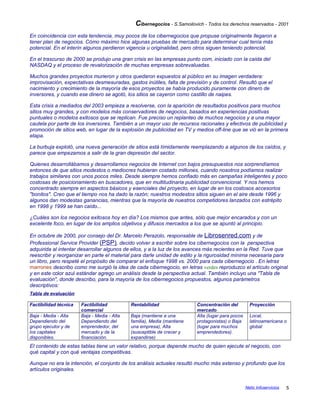Cibernegocios - S.Samoilovich - Todos los derechos reservados - 2001
En coincidencia con esta tendencia, muy pocos de los cibernegocios que propuse originalmente llegaron a
tener plan de negocios. Cómo máximo hice algunas pruebas de mercado para determinar cual tenía más
potencial. En el interín algunos perdieron vigencia u originalidad, pero otros siguen teniendo potencial.
En el trascurso de 2000 se produjo una gran crisis en las empresas punto com, iniciado con la caída del
NASDAQ y el proceso de revalorización de muchas empresas sobrevaluadas.
Muchos grandes proyectos murieron y otros quedaron expuestos al público en su imagen verdadera:
improvisación, expectativas desmesuradas, gastos inútiles, falta de previsión y de control. Resultó que el
nacimiento y crecimiento de la mayoría de esos proyectos se había producido puramente con dinero de
inversores, y cuando ese dinero se agotó, los sitios se cayeron como castillo de naipes.
Esta crisis a mediados del 2003 empieza a resolverse, con la aparición de resultados positivos para muchos
sitios muy grandes, y con modelos más conservadores de negocios, basados en experiencias positivas
puntuales o modelos exitosos que se replican. Fue preciso un replanteo de muchos negocios y a una mayor
cautela por parte de los inversores. También a un mayor uso de recursos racionales y efectivos de publicidad y
promoción de sitios web, en lugar de la explosión de publicidad en TV y medios off-line que se vió en la primera
etapa.
La burbuja explotó, una nueva generación de sitios está tímidamente reemplazando a algunos de los caídos, y
parece que empezamos a salir de la gran depresión del sector.
Quienes desarrollábamos y desarrollamos negocios de Internet con bajos presupuestos nos sorprendíamos
entonces de que sitios modestos o mediocres hubieran costado millones, cuando nosotros podíamos realizar
trabajos similares con unos pocos miles. Desde siempre hemos confiado más en campañas inteligentes y poco
costosas de posicionamiento en buscadores, que en multitudinaria publicidad convencional. Y nos hemos
concentrado siempre en aspectos básicos y esenciales del proyecto, en lugar de en los costosos accesorios
"bonitos". Creo que el tiempo nos ha dado la razón; nuestros modestos sitios siguen en el aire desde 1996 y
algunos dan modestas ganancias, mientras que la mayoría de nuestros competidores lanzados con estrépito
en 1998 y 1999 se han caído...
¿Cuáles son los negocios exitosos hoy en día? Los mismos que antes, sólo que mejor encarados y con un
excelente foco, en lugar de los amplios objetivos y difusos mercados a los que se apuntó al principio.
En octubre de 2000, por consejo del Dr. Marcelo Perazolo, responsable de Librosenred.com y de
Professional Service Provider (PSP), decido volver a escribir sobre los cibernegocios con la perspectiva
adquirida al intentar desarrollar algunos de ellos, y a la luz de los avances más recientes en la Red. Tuve que
reescribir y reorganizar en parte el material para darle unidad de estilo y la rigurosidad mínima necesaria para
un libro, pero respeté el propósito de comparar el enfoque 1998 vs. 2000 para cada cibernegocio . En letras
marrones describo como me surgió la idea de cada cibernegocio, en letras verdes reproduzco el artículo original
y en este color azul estándar agrego un análisis desde la perspectiva actual. También incluyo una "Tabla de
evaluación", donde describo, para la mayoría de los cibernegocios propuestos, algunos parámetros
descriptivos:
Tabla de evaluación
Factibilidad técnica Factibilidad
comercial
Rentabilidad Concentración del
mercado
Proyección
Baja - Media - Alta
Dependiendo del
grupo ejecutor y de
los capitales
disponibles.
Baja - Media - Alta
Dependiendo del
emprendedor, del
mercado y de la
financiación.
Baja (mantiene a una
familia), Media (mantiene
una empresa), Alta
(susceptible de crecer y
expandirse)
Alta (lugar para pocos
protagonistas) o Baja
(lugar para muchos
emprendedores).
Local,
latinoamericana o
global
El contenido de estas tablas tiene un valor relativo, porque depende mucho de quien ejecute el negocio, con
qué capital y con qué ventajas competitivas.
Aunque no era la intención, el conjunto de los análisis actuales resultó mucho más extenso y profundo que los
artículos originales.
Netic Infoservicios 5
 