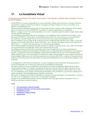 Cibernegocios - S.Samoilovich - Todos los derechos reservados - 2001
17. La Inmobiliaria Virtual
Un cibernegocio por excelencia. Poco trabajo, mucha comisión. Todo webmaster o diseñador Web lo contempló. Si tan solo
los clientes ayudaran...
La INTERNET es el sucesor indiscutido de los avisos clasificados. Quienes lean este artículo en formato electrónico
seguramente ya están en condiciones de saberlo. Las paginas web tienen ventajas en el costo, en la rapidez, en el
alcance, en el ordenamiento, etc.
Para buscar buenos cibernegocios basta tomar los clasificados del diario y elegir un rubro interesante. Si bien algunos
diarios ya colocan sus avisos en INTERNET, no pueden o no quieren explotar todas sus posibilidades.
Primero, su negocio es otro. No venden propiedades, sino avisos. Y segundo, porque los grandes siempre dejarán algún
nicho de mercado subexplotado.
Los inmuebles son el principal rubro de los clasificados, y los compradores tienen suficiente nivel económico como
para poseer INTERNET. Por otra parte, las inmobiliarias basan un 80% de sus servicios en los avisos clasificados.
La conclusión es sencilla: Porqué no proveer el resto de esos servicios y hacer una inmobiliaria virtual?
Para el comprador existe la ventaja de que no hay que cruzar la ciudad buscando cartelitos de Se Vende, y no hay que
descifrar avisos del tipo "Dño.Vde.exc.2amb.c/lvdr.10mil y cuot.". Siempre me pregunté cuántas cuotas representa la
dichosa frase: "… y cuotas". Creo que tiene que ver con la cara del que pregunta.
Para vender propiedades virtualmente hace falta conseguir el vendedor, la autorización de venta, y llenar un formulario
con las características de la propiedad. Todo lo cual se puede hacer por la red.
Sin embargo, presumo que hay motivos muy fuertes para evitar el surgimiento de un sistema completamente
informatizado de compraventa de propiedades. Por algún motivo las redes informáticas inmobiliarias nunca coparon el
mercado, y quedaron más como una propaganda institucional de la inmobiliaria que como una real herramienta de
trabajo. Según me dicen, esto ocurre porque los martilleros se niegan a dar participación a otros cuando les ingresa una
buena propiedad. Habría que ver si las mejoras que permite la conversión del S.O.M. y similares en Intranets aumenta
el atractivo de la interconexión. De todos modos, las redes inter-inmobiliarias no son ni serán abiertas al público, como
la Internet.
La transparencia, el libre flujo de la información, y la fácil comparación entre las diferentes ofertas que permite el
sistema informatizado van en contra de los intereses de las inmobiliarias tradicionales.
Creo que la solución es crear una inmobiliaria virtual basada en una nueva metodología. Debería dar la opción al
cliente de pagar la página o la comisión. Las páginas deberían tener todos los detalles posibles, más planos, fotos y
posiblemente video. Y las propiedades deberían poder accederse por distintas opciones: tamaño, barrio, precio, tipo,
etc. Las inmobiliarias son un negocio convencional que desconfía y teme a la Internet, y que será muy afectado por el
cambio tecnológico: de fragmentado pasará a altamente concentrado.
Para quienes se pregunten como haría la inmobiliaria virtual para evitar ser "puenteada" en las operaciones a comisión,
los invito a ver mi cibernegocio 2 de esta serie: "Listas negras en internet".
¿Porqué no hay inmobiliarias puramente virtuales en Buenos Aires? Hay algún obstáculo importante? No lo sé.
Quizá haya que poner una para averiguarlo.
Links
• Una inmobiliaria virtual en Colombia
• Inmuebles publicados en Clarin, del dia y de la semana.
• Propiedades en venta
• Inmobiliaria Virtual de España
• Segundamano
Netic Infoservicios 51
 