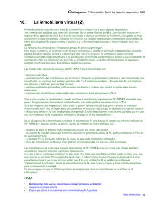 Cibernegocios - S.Samoilovich - Todos los derechos reservados - 2001
18. La inmobiliaria virtual (2)
Profundizando un poco más en el tema de la inmobiliaria virtual, voy a hacer algunas disgresiones.
Me contaron una anécdota, que tiene todo el aspecto de ser cierta. Resulta que Bill Gates decidió meterse en el
negocio de las agencias de viaje. Con toda la tecnología y el poder económico de Microsoft, los agentes de viaje
tenían motivos para preocuparse. Entonces movilizaron sus cámaras empresariales, comenzaron una campaña de
lobby para ilegalizar de alguna manera la iniciativa, y le hicieron llegar una carta a Gates relatando todas sus
quejas.
La respuesta fue contundente: "Prepárense, porque lo peor está por llegar".
Otro hecho ilustrativo, ya en el ámbito del negocio inmobiliario, ocurrió en un estado norteamericano, donde la
cámara del sector decidió apostar a la tecnología para salvar su negocio. Se contrató un costoso sistema
informático de interconexión (cerrado), y se confeccionó un software que permitiría a todos los socios compartir la
información. Pero los promotores del proyecto no contaron conque los dueños de inmobiliarias se negarían a
comprar el software necesario. Las pérdidas fueron millonarias.
Las formas más comunes de presencia en INTERNET para inmobiliarias son:
- presencia individual
- sistemas abiertos a las inmobiliarias, que unifican la búsqueda de propiedades y remiten a cada inmobiliaria para
más detalles. Vi uno muy bien armado, pero con sólo 7 u 8 empresas asociadas. Otro con más de cien empresas
con dirección y teléfono, pero sin link ni email.
- sistemas auspiciados por medios gráficos, como los diarios y revistas, que venden o regalan espacio a sus
anunciantes.
- sistemas inter-inmobiliarios tradicionales, que comienzan a tener presencia en la Web.
Pese a esta variedad de modalidades, cuando uno busca inmobiliarias argentinas en INTERNET encuentra muy
pocas. Recíprocamente, buscando en los clasificados, casi nadie publica una dirección en la Web.
Si se les pregunta a los empresarios, todos están "a punto" de ingresar a la Red, pero el avance es lentísimo.
Porqué ocurre esto? Hay un cierto grado de tecnofobia en esta actividad, ya que un elemento tan sencillo como el
videocassette tampoco ha sido ampliamente incorporado. El otro impedimento se me ocurre que tiene que ver con
una cierta amenaza de la trasparencia informativa al negocio de los intermediarios…
En sí, el negocio de la inmobiliaria es ordenar la información. Si esta función la cumple un software residente en
INTERNET, el negocio cambia de manos. Yendo al extremo, se podría arriesgar que:
- una base de datos en Internet podría reemplazar a todos los avisos clasificados
- un sistema de realidad virtual que permitiera recorrer las propiedades desde la PC, podría reemplazar al 95% de
las visitas en persona.
- Al restante 5% se les podría cobrar por la visita, ya que están firmemente interesados.
- todas las inmobiliarias de Buenos Aires podrían ser reemplazadas por una sola, bien tecnificada.
Las inmobiliarias van a tener que ingresar rápidamente al INTERNET, o reconvertirse para ofrecer servicios
secundarios: tasación, informes registrales, financiación.
Hay que tener en cuenta que la internet da para todo. Así como una inmobiliaria virtual puede ser muy seria, hay
otras que no lo son tanto. Por ejemplo, buscando bajo el rubro "wacky business" (negocios truchos) en Yahoo,
encontramos alguien que vende terrenos en las islas Fiji, por centímetro. O un subdirectorio llamado
"Extraterrestrial Real Estate", donde se ofrecen terrenos en la Luna, Marte o Venus, y hasta estrellas completas,
para los amantes de la soledad.
Lo que es seguro, es que en el futuro próximo la competencia entre las inmobiliarias se va a librar en el
ciberespacio.
LINKS
• Herramientas para que las inmobiliarias tengan presencia en Internet
• Adquiera su propia estrella
• Página que reúne a los sistemas inter-inmobiliarios de Argentina
Netic Infoservicios 52
 