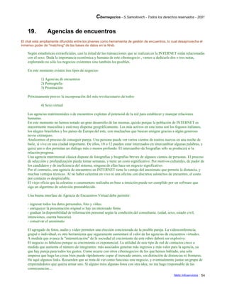 Cibernegocios - S.Samoilovich - Todos los derechos reservados - 2001
19. Agencias de encuentros
El chat está ampliamente difundido entre los jóvenes como herramienta de gestión de encuentros, lo cual desaprovecha el
inmenso poder de "matching" de las bases de datos en la Web.
Según estadísticas extraoficiales, casi la mitad de las transacciones que se realizan en la INTERNET están relacionadas
con el sexo. Dada la importancia económica y humana de este cibernegocio , vamos a dedicarle dos o tres notas,
explorando no sólo los negocios existentes sino también los posibles.
En este momento existen tres tipos de negocios:
1) Agencias de encuentros
2) Pornografía
3) Prostitución
Próximamente preveo la incorporación del más revolucionario de todos:
4) Sexo virtual
Las agencias matrimoniales o de encuentros explotan el potencial de la red para establecer y manejar relaciones
humanas.
En este momento no hemos notado un gran desarrollo de las mismas, quizás porque la población de INTERNET es
mayormente masculina y está muy dispersa geográficamente. Los más activos en este tema son los fogosos italianos,
los alegres brasileños y los países de Europa del este, con muchachas que buscan emigrar gracias a algún generoso
novio extranjero.
Analicemos el proceso de conseguir pareja. Una persona puede ver varios cientos de rostros nuevos en una noche de
baile, si vive en una ciudad importante. De ellos, 10 o 12 pueden estar interesados en intercambiar algunas palabras, y
quizá uno o dos permitan un diálogo más o menos profundo. El intercambio de biografías sólo se producirá si la
relación progresa.
Una agencia matrimonial clásica dispone de fotografías y biografías breves de algunos cientos de personas. El proceso
de selección y profundización puede tomar semanas, y tiene un costo significativo. Por motivos culturales, de pudor de
los candidatos y de ineficiencia del sistema, ninguna de ellas hace un negocio significativo.
Por el contrario, una agencia de encuentros en INTERNET tiene la ventaja del anonimato que permite la distancia, y
muchas ventajas técnicas. Al no haber celestina en vivo ni una oficina con discretos saloncitos de encuentro, el costo
por contacto es despreciable.
El viejo oficio que la celestina o casamentera realizaba en base a intuición puede ser cumplido por un software que
siga un algoritmo de selección preestablecido.
Una buena interfase de Agencia de Encuentros Virtual debe permitir:
- ingresar todos los datos personales, foto y video.
- enriquecer la presentación original si hay un interesado firme
- graduar la disponibilidad de información personal según la condición del consultante. (edad, sexo, estado civil,
intenciones, cuenta bancaria).
- conservar el anonimato
El agregado de fotos, audio y video permiten una elección concienzuda de la posible pareja. La videoconferencia,
grupal o individual, es otra herramienta que seguramente aumentará el valor de las agencias de encuentros virtuales.
A medida que avance la "internetización" de la sociedad el crecimiento de este rubro deberá ser explosivo.
El negocio es fabuloso porque su crecimiento es exponencial. La utilidad de este tipo de red de contactos crece a
medida que aumenta el número de integrantes: más asociados generan más ingresos y más valor para la agencia, ya
que hay pareja para todos los gustos. Como ocurre con otros cibernegocios de los que hemos hablado, una sola
empresa que haga las cosas bien puede rápidamente copar el mercado entero, sin distinción de distancias ni fronteras.
He aquí algunos links. Recuerden que se trata de ver como funciona este negocio, y eventualmente juntar un grupo de
emprendedores que quiera armar uno. Si alguno mira algunas fotos con otra idea, no me hago responsable de las
consecuencias....
Netic Infoservicios 54
 