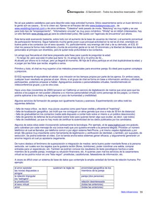 Cibernegocios - S.Samoilovich - Todos los derechos reservados - 2001
No sé que palabra castellana usar para describir esta vieja actividad humana. Sitios casamenteros sería un buen término si
la gente aún se casara... Si no lo creen así, fíjense en el fracaso del sitio www.bodasynovias.com , de
www.weddingchannel.com y de otros similares. "Celestina" está pasado de moda. "Matching" es muy inglés y se usa
para todo tipo de "emparejamiento". "Infomediario vincular" es muy poco romántico. "Shidaj" es en iddish (interesados, hay
un sitio llamado www.shidaj.com.ar para la colectividad judía). Me quedo con "agencias de encuentros" por ahora.
Este tema está avanzando bastante, sobre todo con el aumento de la base de usuarios de Internet, y el aumento porcentual
de participación femenina. Sigue habiendo mucha gente joven cuya principal actividad en la red es el chat, orientado en
buena parte a los contactos con el sexo opuesto. Yo, particularmente, soy enemigo del chat y de su derivado, el ICQ. El
chat me parece la forma más ineficiente y burda de encontrar gente en la red. El anonimato y la libertad de falsear los datos
personales al principio son divertidos, pero le quitan toda profundidad a los contactos.
Un amigo que frecuenta el chat tiene preparada esta frase para cuando le preguntan la edad:
- Yo tengo 32, pero acá está mi pibe que tiene 12, mi amigo de 22 y mi primo de 42...
Al abuelo por ahora no lo incluye, pero ya llegará el momento. Mi hija de 9 años participa en el chat duplicándose la edad, y
a juzgar por las fotos que recibe, engaña a varios.
Primitivo y todo, el chat es muy superior a los métodos presenciales para encontrar pareja. Es ideal para superar complejos
y prejuicios.
El ICQ representa el equivalente al celular: una intrusión en los tiempos propios por parte de los ajenos. En ambos casos,
cualquier buen resultado es gracias al azar. Ahora, si el grupo de chat se forma en base a información verídica y afinidad de
participantes, podemos empezar a hablar. Agreguemos avatares o personalidades virtuales, transformémoslo en
videoconferencia grupal, y ya es otra cosa.
Hace unos días (noviembre de 2000) lanzaron en California un servicio de digitalización de rostros que sirve para que los
adictos a los juegos en red puedan utilizarse a sí mismos (personalidad virtual) como personaje de los juegos. Lo mismo
podría aplicarse a los chats y le agregaría un poco de humanidad y credibilidad.
Algunos servicios de formación de parejas son igualmente huecos y azarosos. Experimentando con ellos noté los
siguientes defectos:
- falta de masa crítica , es decir, muy pocos usuarios como para hacer creíble y eficiente el "matching".
- falta de localización geográfica. (es inútil que me consiguan un alma gemela que viva a más de 50 km de distancia)
- falta de gradualidad en los contactos (nadie está dispuesto a contar todo sobre sí mismo a un público desconocido)
- falta de garantía de defensa de la privacidad (sobre todo para quienes tienen algo que ocultar, es decir, casi todos)
- falta de credibilidad, ya que no hay modo de certificar la autenticidad de los datos publicados por los candidatos.
Algunos de estos sitios están incorporando exitosamente la tecnología. Por ejemplo, el de www.bigfoot.com era gratuito,
pero cobraban por cada mensaje de voz (voice-mail) que uno quisiera enviarle a la persona elegida. Proveían un número
telefónico al cual se llamaba, por telefonía común o por algún sistema Net-Phone, y el mismo viajaba digitalizado y por
email. Me parece muy importante como herramienta de legitimación y verificación de identidad, y también, por supuesto, de
seducción. Se podría extender al video. Con la banda ancha estos sistemas ganan eficacia, y seguramente generarán un
enorme negocio al cual yo apostaría ciegamente.
De nuevo destaco el fenómeno de superposición e integración de medios: sería bueno poder mandarle flores a la persona
seducida, ver cuales son los regalos que le gustaría recibir (flores, bombones), poder coordinar una salida, comprar
entradas para un espectáculo, etc. También se podrían conocer los resultados de tests psicológicos hechos a cada
miembro de la posible pareja, investigar su situación financiera, etc. A quienes usen mal los servicios de la casamentera
virtual se los podría incluir en una "lista negra": prostitutas, cazafortunas, falseadores de información, etc.
A veces es difícil crear un sistema de base de datos que contemple la amplia variedad de formas de relación humana. Por
ejemplo:
el amor epistolar
las novias dispuestas a
emigrar
quiebra/n la regla de proximidad geográfica de los
miembros de la pareja
la relación triangular
los "swingers"
pareja (dos personas)
la prostitución relación desinteresada
el sexo virtual (todas las anteriores)
amor (todas las anteriores)
Netic Infoservicios 55
 