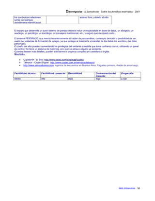 Cibernegocios - S.Samoilovich - Todos los derechos reservados - 2001
los que buscan relaciones
serias con parejas
debidamente identificadas
acceso libre y abierto al sitio
El equipo que desarrolle un buen sistema de parejas debiera incluir un especialista en base de datos, un abogado, un
sexólogo, un psicólogo, un sociólogo, un consejero matrimonial, etc., y seguro que me quedo corto...
El sistema PERSPAGE, que mencioné anteriormente al hablar de psicoanálisis, contempla también la posibilidad de ser
usado por sistemas de formación de parejas, ya que protege al máximo la privacidad de los datos, los escritos y las fotos
personales.
El dueño del sitio puede ir aumentando los privilegios del visitante a medida que toma confianza con él, utilizando un panel
de control. No tiene un sistema de matching, sino que se adosa a alguno ya existente.
Quienes deseen más detalles, pueden solicitarme el proyecto completo en castellano o inglés.
Más links:
 Cupidonet - El Sitio: http://www.elsitio.com/scripts/gl/cupido/
 Tebusco - Ciudad Digital: http://www.ciudad.com.ar/servicios/tebusco/
 http://www.sensualbaires.com. Agencia de encuentros en Buenos Aires. Págueles primero y hable de amor luego.
Factibilidad técnica Factibilidad comercial Rentabilidad Concentración del
mercado
Proyección
Media Alta Baja Baja Local
Netic Infoservicios 56
 