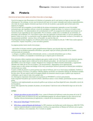 Cibernegocios - S.Samoilovich - Todos los derechos reservados - 2001
20. Piratería
Otra forma de hacer dinero rápido en la Web. Si tan sólo no fuera ilegal...
Uno de los negocios más florecientes en la Internet es la piratería, por lo cual merece un lugar en esta serie sobre
cibernegocios. Sin embargo, en este caso la intención del autor no es reunir voluntades para realizar emprendimientos,
sino tratar de rescatar algunos elementos que hacen al éxito de los piratas y que pueden aprovecharse para otros
negocios no ilegales.
Uno de los links que acompañan a la nota habla de dos piratas recientemente capturados en una Universidad
norteamericana, que regalaban software a través de una página y canales de chateo. Lo curioso es el modo en que
fueron descubiertos : los administradores de la red detectaron un 85% de ocupación de la Intranet universitaria en el
momento en que ingresaban los dos responsables. Por el contrario, cuando éstos se retiraban de sus terminales, el
porcentaje caía al habitual 15%. Esto ilustra el gran valor que representa la interactividad y el servicio gratuito para
generar visitas en un sitio. La conclusión es que las páginas deben ofrecer algo interesante, exclusivo y novedoso, no
necesariamente prohibido : noticias, fotos, un buscador, un canal de chat, etc.
Una búsqueda reciente de páginas con software pirata arrojó como resultado la cifra de 17.000. Éstas suelen aparecer
en Geocities, Tripod, Freeyellow, y otros servidores gratuitos.
Las páginas piratas tienen mucho éxito porque :
- aprovechan la red para conectar a gente geográficamente dispersa, que necesita algo muy específico.
- negocian con un producto puramente informático, que puede viajar por la Red y prescindir de los canales
convencionales de circulación.
- se dirigen a un público altamente informatizado, curioso, y conocedor del producto que se ofrece.
- ofrecen al vendedor y al comprador el anonimato que se requiere para la transacción
Estos principios deben respetarse para cualquiera que quiera vender en la red . Para ponernos en la situación opuesta,
supongamos que alguien quiere vender por la red un alimento perecedero : de valor local, de características no
describibles con la sola imagen o sonido. Ninguna de las ventajas de la Red lo beneficia demasiado, y seguramente
obtendrá más rédito de un aviso en el diario, o de una promotora - degustadora en un supermercado.
Aunque nunca se sabe, porque una bodega se hizo muy conocida por utilizar la presencia en Internet para multiplicar
enormemente sus ventas.
Cuando se habla de piratería se piensa primero que nada en Software, pero no es ésta la única modalidad. También se
piratean la música, los textos y los gráficos. Muchas páginas son hechas con elementos difíciles de identificar tomados
de otros sitios. De este modo el autor de la página dispone de elementos atractivos para el público que mejoran la
visibilidad, y por lo tanto el valor, de su propio sitio.
Un cibernegocio importante relacionado con la piratería en INTERNET es el de la anti-piratería.
Están surgiendo buscadores que recorren la Web e identifican música o texto robados, permitiendo accionar contra el
pirata.
También se está implementando una norma de gráficos que incluyen una firma digital del autor, detectable a través de
los buscadores.
En los links siguientes hay ejemplos de piratas y de anti-piratas. Cada lector está en libertad de elegir uno de los dos
bandos.
LINKS
• Artículo que refiere un juicio de la SPA (Asoc. contra la Piratería del Software) contra dos piratas de la red. El
sitio listaba cientos de números de serie que habilitaban paquetes de software bajados de otros sitios de la red.
Tambían ofrecían herramientas de duplicación y violación de los mecanismos de seguridad (crackeo).
• Sitio con la "Jolly Roger" (bandera pirata)
• SPA (Asoc. contra la Piratería del Software) La SPA mantiene una hotline para recibir denuncias, (800-388-7478),
y provee material educativo contra la piratería. Certifica a los especialistas en Manejo de Software, provee guías,
videos, software y otros materiales. No ví versión en español.
Netic Infoservicios 57
 