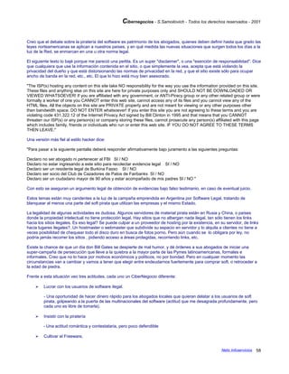 Cibernegocios - S.Samoilovich - Todos los derechos reservados - 2001
Creo que el debate sobre la piratería del software es patrimonio de los abogados, quienes deben definir hasta que grado las
leyes norteamericanas se aplican a nuestros países, y en qué medida las nuevas situaciones que surgen todos los días a la
luz de la Red, se enmarcan en una u otra norma legal.
El siguiente texto lo bajé porque me pareció una perlita. Es un super "disclaimer", o una "exención de responsabilidad". Dice
que cualquiera que use la información contenida en el sitio, o que simplemente la vea, acepta que está violando la
privacidad del dueño y que está distorsionando las normas de privacidad en la red, y que el sitio existe sólo para ocupar
ancho de banda en la red, etc., etc. El que lo hizo está muy bien asesorado.
"The ISP(s) hosting any content on this site take NO responsibility for the way you use the information provided on this site.
These files and anything else on this site are here for private purposes only and SHOULD NOT BE DOWNLOADED OR
VIEWED WHATSOEVER! If you are affiliated with any government, or ANTI-Piracy group or any other related group or were
formally a worker of one you CANNOT enter this web site, cannot access any of its files and you cannot view any of the
HTML files. All the objects on this site are PRIVATE property and are not meant for viewing or any other purposes other
then bandwidth space. DO NOT ENTER whatsoever! If you enter this site you are not agreeing to these terms and you are
violating code 431.322.12 of the Internet Privacy Act signed by Bill Clinton in 1995 and that means that you CANNOT
threaten our ISP(s) or any person(s) or company storing these files, cannot prosecute any person(s) affiliated with this page
which includes family, friends or individuals who run or enter this web site. IF YOU DO NOT AGREE TO THESE TERMS
THEN LEAVE."
Una versión más fiel al estilo hacker dice:
"Para pasar a la siguiente pantalla deberá responder afirmativamente bajo juramento a las siguientes preguntas:
Declaro no ser abogado ni pertenecer al FBI SI / NO
Declaro no estar ingresando a este sitio para recolectar evidencia legal SI / NO
Declaro ser un residente legal de Burkina Fasso SI / NO
Declaro ser socio del Club de Cazadores de Patos de Fairbanks SI / NO
Declaro ser un ciudadano mayor de 90 años y estar acompañado de mis padres SI / NO "
Con esto se aseguran un argumento legal de obtención de evidencias bajo falso testimanio, en caso de eventual juicio.
Estos temas están muy candentes a la luz de la campaña emprendida en Argentina por Software Legal, tratando de
blanquear al menos una parte del soft pirata que utilizan las empresas y el mismo Estado.
La legalidad de algunas actividades es dudosa. Algunos servidores de material pirata están en Rusia y China, o países
donde la propiedad intelectual no tiene protección legal. Hay sitios que no albergan nada ilegal, tan sólo tienen los links
hacia los sitios ilegales. Es eso legal? Se puede culpar a un proveedor de hosting por la existencia, en su servidor, de links
hacia lugares ilegales?. Un hostmaster o webmaster que subdivide su espacio en servidor y lo alquila a clientes no tiene a
veces posibilidad de chequear todo el disco duro en busca de fotos porno. Pero aún cuando se lo obligara por ley, no
podría jamás recorrer los sitios , pidiendo acceso a áreas protegidas, recorriendo links, etc.
Existe la chance de que un día don Bill Gates se despierte de mal humor, y dé órdenes a sus abogados de iniciar una
super-campaña de persecución que lleve a la quiebra a la mayor parte de las Pymes latinoamericanas, formales e
informales. Creo que no lo hace por motivos económicos y políticos, no por bondad. Pero en cualquier momento las
circunstancias van a cambiar y vamos a tener que elegir entre endeudarnos fuertemente para comprar soft, o retroceder a
la edad de piedra.
Frente a esta situación veo tres actitudes, cada uno un CiberNegocio diferente:
 Lucrar con los usuarios de software ilegal.
- Una oportunidad de hacer dinero rápido para los abogados locales que quieran delatar a los usuarios de soft
pirata, golpeando a la puerta de las multinacionales del software (actitud que me desagrada profundamente, pero
cada uno es libre de tomarla).
 Insistir con la piratería
- Una actitud romántica y contestataria, pero poco defendible
 Cultivar el Freeware,
Netic Infoservicios 58
 