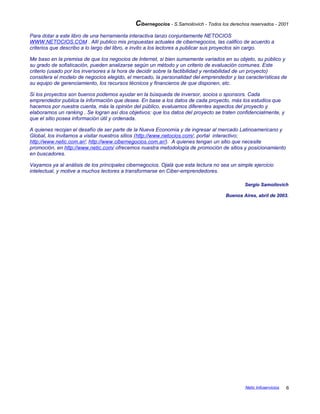 Cibernegocios - S.Samoilovich - Todos los derechos reservados - 2001
Para dotar a este libro de una herramienta interactiva lanzo conjuntamente NETOCIOS
WWW.NETOCIOS.COM . Allí publico mis propuestas actuales de cibernegocios, las califico de acuerdo a
criterios que describo a lo largo del libro, e invito a los lectores a publicar sus proyectos sin cargo.
Me baso en la premisa de que los negocios de Internet, si bien sumamente variados en su objeto, su público y
su grado de sofisticación, pueden analizarse según un método y un criterio de evaluación comunes. Este
criterio (usado por los inversores a la hora de decidir sobre la factibilidad y rentabilidad de un proyecto)
considera el modelo de negocios elegido, el mercado, la personalidad del emprendedor y las características de
su equipo de gerenciamiento, los recursos técnicos y financieros de que disponen, etc.
Si los proyectos son buenos podemos ayudar en la búsqueda de inversor, socios o sponsors. Cada
emprendedor publica la información que desea. En base a los datos de cada proyecto, más los estudios que
hacemos por nuestra cuenta, más la opinión del público, evaluamos diferentes aspectos del proyecto y
elaboramos un ranking . Se logran así dos objetivos: que los datos del proyecto se traten confidencialmente, y
que el sitio posea información útil y ordenada.
A quienes recojan el desafío de ser parte de la Nueva Economía y de ingresar al mercado Latinoamericano y
Global, los invitamos a visitar nuestros sitios (http://www.netocios.com/, portal interactivo;
http://www.netic.com.ar/; http://www.cibernegocios.com.ar/). A quienes tengan un sitio que necesite
promoción, en http://www.netic.com/ ofrecemos nuestra metodología de promoción de sitios y posicionamiento
en buscadores.
Vayamos ya al análisis de los principales cibernegocios. Ojalá que esta lectura no sea un simple ejercicio
intelectual, y motive a muchos lectores a transformarse en Ciber-emprendedores.
Sergio Samoilovich
Buenos Aires, abril de 2003.
Netic Infoservicios 6
 