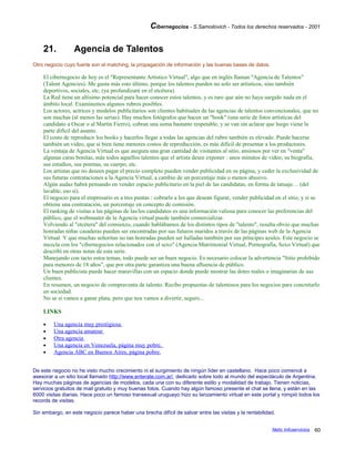 Cibernegocios - S.Samoilovich - Todos los derechos reservados - 2001
21. Agencia de Talentos
Otro negocio cuyo fuerte son el matching, la propagación de información y las buenas bases de datos.
El cibernegocio de hoy es el "Representante Artístico Virtual", algo que en inglés llaman "Agencia de Talentos"
(Talent Agencies). Me gusta más esto último, porque los talentos pueden no solo ser artísticos, sino también
deportivos, sociales, etc. (ya profundizaré en el etcétera).
La Red tiene un altísimo potencial para hacer conocer estos talentos, y es raro que aún no haya surgido nada en el
ámbito local. Examinemos algunos rubros posibles.
Los actores, actrices y modelos publicitarios son clientes habituales de las agencias de talentos convencionales, que no
son muchas (al menos las serias). Hay muchos fotógrafos que hacen un "book" (una serie de fotos artísticas del
candidato a Oscar o al Martín Fierro), cobran una suma bastante respetable, y se van sin aclarar que luego viene la
parte difícil del asunto.
El costo de reproducir los books y hacerlos llegar a todas las agencias del rubro también es elevado. Puede hacerse
también un video, que si bien tiene menores costos de reproducción, es más difícil de presentar a los productores.
La ventaja de Agencia Virtual es que asegura una gran cantidad de visitantes al sitio, ansiosos por ver en "venta"
algunas caras bonitas, más todos aquellos talentos que el artista desee exponer : unos minutos de video, su biografía,
sus estudios, sus poemas, su cuerpo, etc.
Los artistas que no deseen pagar el precio completo pueden vender publicidad en su página, y ceder la exclusividad de
sus futuras contrataciones a la Agencia Virtual, a cambio de un porcentaje más o menos abusivo.
Algún audaz habrá pensando en vender espacio publicitario en la piel de las candidatas, en forma de tatuaje… (del
lavable, eso sí).
El negocio para el empresario es a tres puntas : cobrarle a los que desean figurar, vender publicidad en el sitio, y si se
obtiene una contratación, un porcentaje en concepto de comisión.
El ranking de visitas a las páginas de las/los candidatos es una información valiosa para conocer las preferencias del
público, que el webmaster de la Agencia virtual puede también comercializar.
Volviendo al "etcétera" del comienzo, cuando hablábamos de los distintos tipos de "talento", resulta obvio que muchas
honradas niñas casaderas pueden ser encontradas por sus futuros maridos a través de las páginas web de la Agencia
Virtual. Y que muchas señoritas no tan honradas pueden ser halladas también por sus príncipes azules. Este negocio se
mezcla con los "cibernegocios relacionados con el sexo" (Agencia Matrimonial Virtual, Pornografía, Sexo Virtual) que
describí en otras notas de esta serie.
Manejando con tacto estos temas, todo puede ser un buen negocio. Es necesario colocar la advertencia "Sitio prohibido
para menores de 18 años", que por otra parte garantiza una buena afluencia de público.
Un buen publicista puede hacer maravillas con un espacio donde puede mostrar las dotes reales o imaginarias de sus
clientes.
En resumen, un negocio de compraventa de talento. Recibo propuestas de talentosos para los negocios para concretarlo
en sociedad.
No se si vamos a ganar plata, pero que nos vamos a divertir, seguro...
LINKS
• Una agencia muy prestigiosa
• Una agencia amateur
• Otra agencia
• Una agencia en Venezuela, página muy pobre.
• Agencia ABC en Buenos Aires, página pobre.
De este negocio no he visto mucho crecimiento ni el surgimiento de ningún líder en castellano. Hace poco comencé a
asesorar a un sitio local llamado http://www.enterate.com.ar/, dedicado sobre todo al mundo del espectáculo de Argentina.
Hay muchas páginas de agencias de modelos, cada una con su diferente estilo y modalidad de trabajo. Tienen noticias,
servicios gratuitos de mail gratuito y muy buenas fotos. Cuando hay algún famoso presente el chat se llena, y están en las
6000 visitas diarias. Hace poco un famoso transexual uruguayo hizo su lanzamiento virtual en este portal y rompió todos los
records de visitas.
Sin embargo, en este negocio parece haber una brecha difícil de salvar entre las visitas y la rentabilidad.
Netic Infoservicios 60
 