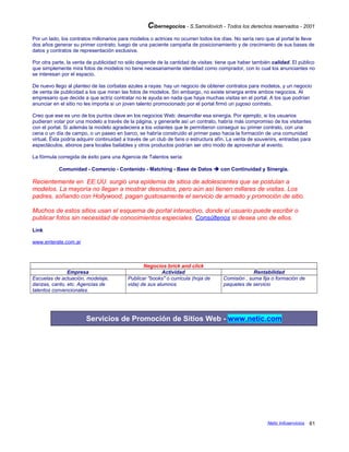 Cibernegocios - S.Samoilovich - Todos los derechos reservados - 2001
Por un lado, los contratos millonarios para modelos o actrices no ocurren todos los días. No sería raro que al portal le lleve
dos años generar su primer contrato, luego de una paciente campaña de posicionamiento y de crecimiento de sus bases de
datos y contratos de representación exclusiva.
Por otra parte, la venta de publicidad no sólo depende de la cantidad de visitas: tiene que haber también calidad. El público
que simplemente mira fotos de modelos no tiene necesariamente identidad como comprador, con lo cual los anunciantes no
se interesan por el espacio.
De nuevo llego al planteo de las corbatas azules a rayas: hay un negocio de obtener contratos para modelos, y un negocio
de venta de publicidad a los que miran las fotos de modelos. Sin embargo, no existe sinergia entre ambos negocios. Al
empresario que decide a que actriz contratar no le ayuda en nada que haya muchas visitas en el portal. A los que podrían
anunciar en el sitio no les importa si un joven talento promocionado por el portal firmó un jugoso contrato.
Creo que ese es uno de los puntos clave en los negocios Web: desarrollar esa sinergia. Por ejemplo, si los usuarios
pudieran votar por una modelo a través de la página, y generarle así un contrato, habría más compromiso de los visitantes
con el portal. Si además la modelo agradeciera a los votantes que le permitieron conseguir su primer contrato, con una
cena o un día de campo, o un paseo en barco, se habría construído el primer paso hacia la formación de una comunidad
virtual. Ésta podría adquirir continuidad a través de un club de fans o estructura afín. La venta de souvenirs, entradas para
espectáculos, abonos para locales bailables y otros productos podrían ser otro modo de aprovechar el evento.
La fórmula corregida de éxito para una Agencia de Talentos sería:
Comunidad - Comercio - Contenido - Matching - Base de Datos  con Continuidad y Sinergia.
Recientemente en EE.UU. surgió una epidemia de sitios de adolescentes que se postulan a
modelos. La mayoría no llegan a mostrar desnudos, pero aún así tienen millares de visitas. Los
padres, soñando con Hollywood, pagan gustosamente el servicio de armado y promoción de sitio.
Muchos de estos sitios usan el esquema de portal interactivo, donde el usuario puede escribir o
publicar fotos sin necesidad de conocimientos especiales. Consúltenos si desea uno de ellos.
Link
www.enterate.com.ar
Negocios brick and click
Empresa Actividad Rentabilidad
Escuelas de actuación, modelaje,
danzas, canto, etc. Agencias de
talentos convencionales.
Publicar "books" o curricula (hoja de
vida) de sus alumnos
Comisión , suma fija o formación de
paquetes de servicio
Servicios de Promoción de Sitios Web - www.netic.com
Netic Infoservicios 61
 