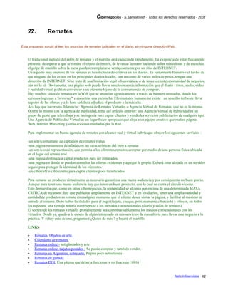 Cibernegocios - S.Samoilovich - Todos los derechos reservados - 2001
22. Remates
Esta propuesta surgió al leer los anuncios de remates judiciales en el diario, sin ninguna dirección Web.
El tradicional método del salón de remates y el martillo está caducando rápidamente. La exigencia de estar físicamente
presente, de esperar a que se remate el objeto de interés, de levantar la mano haciendo señas misteriosas y de escuchar
el golpe de martillo sobre la mesa pueden reemplazarse ventajosamente por un sitio de INTERNET.
Un aspecto muy oneroso de los remates es la solicitada descriptiva en los diarios. Es sumamente llamativo el hecho de
que ninguno de los avisos en los principales diarios locales, con un costo de varios miles de pesos, tengan una
dirección de INTERNET. Si se trata de una limitación legal o burocrática, o de una excelente oportunidad de negocios,
aún no lo sé. Obviamente, una página web puede llevar muchísima más información que el diario : fotos, audio, video
y realidad virtual podrían convencer a un oferente lejano de la conveniencia de comprar.
Hay muchos sitios de remates en la Web que se anuncian agresivamente a través de banners animados, donde los
curiosos ingresan a "revolver" y encontrar una pichincha. El rematador humano no existe : un sencillo software lleva
registro de las ofertas y a la hora señalada adjudica el producto a la más alta.
Acá hay que hacer una diferencia : Agencia de Remates Virtuales o Agencia Virtual de Remates, que no es lo mismo.
Ocurre lo mismo con la agencia de publicidad, tema del artículo anterior: una Agencia Virtual de Publicidad es un
grupo de gente que teletrabaja y se las ingenia para captar clientes y venderles servicios publicitarios de cualquier tipo.
Una Agencia de Publicidad Virtual es un lugar físico apropiado que aloja a un equipo creativo que realiza páginas
Web, Internet Marketing y otras acciones mediadas por la Red.
Para implementar un buena agencia de remates con alcance real y virtual habría que ofrecer los siguientes servicios :
-un servicio humano de captación de remates reales.
-una página sumamente detallada con las características del bien a rematar
-un servicio de representación, que permita a los oferentes remotos comprar por medio de una persona física ubicada
en el lugar del remate real.
-una página destinada a captar productos para ser rematados.
-una página en donde se puedan consultar las ofertas existentes y agregar la propia. Deberá estar alojada en un servidor
seguro para proteger la identidad de los oferentes.
-un cibercafé o cibercentro para captar clientes poco tecnificados
Para rematar un producto virtualmente es necesario garantizar una buena audiencia y por consiguiente un buen precio.
Aunque para tener una buena audiencia hay que tener un buen producto, con lo cual se cierra el círculo vicioso.
Esto demuestra que, como en otros cibernegocios, la rentabilidad se alcanza por encima de una determinada MASA
CRITICA de recursos : hay que publicitar ampliamente en INTERNET y en los diarios, tener una amplia variedad y
cantidad de productos en remate en cualquier momento que el cliente desee visitar la página, y facilitar al máximo la
entrada al sistema. Debe haber facilidades para el pago (tarjeta, cheque, próximamente cibercash) y ofrecer, en todos
los aspectos, una ventaja notoria con respecto a los métodos convencionales (diario y salón de remates).
El secreto de los remates virtuales probablemente sea combinar sabiamente los medios convencionales con los
virtuales. Desde ya, quedo a la espera de algún interesado en mis servicios de consultoría para llevar este negocio a la
práctica. Y si hay más de uno, preguntaré ¿Quien da más ? y bajaré el martillo.
LINKS
• Remates. Objetos de arte.
• Calendario de remates
• Remates online - antigüedades y arte
• Remates online: tarjetas postales - Se puede comprar y también vender.
• Remates en Argentina, sobre arte. Página poco actualizada
• Remates de ganado
• Remates DGI: Una página que debería funcionar y no funciona (19/6)
Netic Infoservicios 62
 