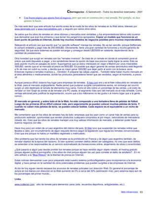 Cibernegocios - S.Samoilovich - Todos los derechos reservados - 2001
• Una buena página que apunta bien al negocio, pero que está en construcción y mal armada. Por ejemplo, no dice
quienes la hacen.
De más está decir que este artículo fue escrito antes de la moda de los sitios de remates en la Web latina, liderado por
www.deremate.com y www.mercadolibre.com, y seguido por varios otros sitios.
Se sabía que los sitios de remates en otros idiomas y mercados eran rentables, y los emprendedores latinos sólo tuvieron
que demostrar que eran los primeros y que tenían los pergaminos apropiados. Copiar un modelo que funciona es un
buen punto de partida en Internet, donde hay muchos modelos de negocios posibles pero muchos imponderables.
Releyendo el artículo veo que escribí que "un sencillo software" maneja los remates. No es tan sencillo, porque DeRemate
lo compró enlatado y pagó más de 200,000U$D. Obviamente, tiene una gran cantidad de funciones y mucha garantía de
seguridad. Sé que esos sistemas se pueden encargar y conseguir desde U$D5000 en adelante, dependiendo de la
cantidad de prestaciones.
Otra novedad que surgió en remates son los "remates inversos". Se trata de un remate en donde el comprador pone el
precio que está dispuesto a pagar, y los vendedores tienen la opción de bajar sus precios hasta lograr la venta. Esto se
está usando mucho en pasajes de avión. Supongamos que yo estoy interesado en viajar a Madrid por unos miserables
300U$D, siendo que en el mercado el precio es 800U$D. Es posible que algún gerente de ventas aeronáutico esté llegando
a fin de mes sin cubrir su cuota, y decida que es mejor ganar 300U$D que dejar partir al avión con la butaca vacía.
Entonces ingresa a remates inversos y... Vendido!. A preparar las valijas urgente... También debe haber mucho mercado en
el área alimentos o medicamentos, donde los productos perecederos tienen que ser vendidos, según el momento, a precio
vil.
Aunque parezca difícil, todavía hay lugar para empresas de remates. E-bay.com era y es el líder indiscutido en remates en
la Web, para el mercado angloparlante. Nadie pensó que pudieran surgirle competidores serios, sin embargo así ocurrió:
surgió un sitio destinado al remate de elementos muy caros. Como el sitio cobra un porcentaje de las ventas, y el costo de
rematar un Van Gogh es similar al de rematar una PC usada, el segmento más caro del mercado es el más rentable. Como
ventaja adicional para justificar la segmentación, ocurre que a los millonarios no les gusta ir al mismo lugar que a la gente
común.
El mercado en general, y sobre todo el de la Web, ha sido comparado a una bañadera llena de pelotas de fútbol.
Luego de las primeras 20 es difícil colocar más, pero seguramente se pueden colocar muchas pelotas de tenis. Y
cuando no caben más pelotas de tenis, se pueden colocar bolitas. Cada espacio es el equivalente a un nicho de
mercado.
Me comentaron que en los sitios de remates hay de todo: empresas que los usan como un canal más de ventas para su
producción estándar, oportunistas que venden productos cualquiera comprados al por mayor, reducidores de mercadería
robada, etc. Creo que los sitios de remates manejan una muy valiosa información de mercado, y deberían poder hacer
buenos negocios con ella.
Hace muy poco por orden de un juez argentino del interior del país, El Sitio tuvo que suspender los remates online que
llevaba a cabo, por incumplimiento de algún requisito técnico según la legislación que regula los remates convencionales.
Creo que era porque no había un martillero registrado o matriculado.
Otro problema que han tenido los sitios de remates es la prohibición en Francia y de algún juez argentino también, de
rematar objetos de la época del nazismo. Si bien quienes cometen delitos deben ser castigados, no creo que esos delitos
se extiendan a los responsables de un servicio automatizado de transacciones online, alojamiento de sitios o conectividad.
¿Qué pasaría si algún juez decide prohibir los remates porque se haya vendido algún objeto robado, el hosting gratuito
porque alguien publica pornografía, o los sitios de chat porque alguien los usó para cometer el delito de adulterio? . En mi
sitio adhiero a la "Blue Ribbon" de la libertad de prensa en Internet.
Estas noticias demuestran cuan poco preparado está nuestro sistema jurídico/legislativo para incorporarnos a la economía
digital, y hace pensar en la cantidad de otros potenciales problemas que pueden surgirles a las empresas de Internet.
Al día de hoy siguen siendo escasos los anuncios de remates judiciales con dirección Web. En general el porcentaje de
avisos en los diarios con dirección en la Web aumentó de 0% a cerca del 30% (estimación mía), pero estamos lejos aún de
los porcentajes del primer mundo...
Links.
www.icollector.com : sitio de remate para elementos caros (arte, recuerdos deportivos, antigüedades, etc.).
Netic Infoservicios 63
 