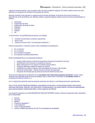 Cibernegocios - S.Samoilovich - Todos los derechos reservados - 2001
ingresar al canal de Internet , pero no pueden crear una nueva unidad de negocios. En cambio, podrían enviar una o dos
personas a un programa de Incubación de proyectos de Internet.
Alcanzar el tamaño crítico permite en cualquier grupo la división del trabajo, la formación de recursos humanos, el
desarrollo de red de proveedores, etc. Además, pueden compartirse algunos valiosos recursos humanos especializados en
Internet:
 webmaster
 programador de sitios
 programador de bases de datos
 diseñador
 ilustrador
 redactor
 etc.
A nivel humano, es importante para los grupos co-incubados:
• compartir conocimientos, contactos, experiencias
• apoyo mutuo
• creación de marca común: "una empresa incubada en..."
Para los auspiciantes o inversores, existen varias modalidades de participación:
• En un individuo
• En un proyecto
• En la empresa incubadora
• En empresas incubadas exitosamente
Dichas modalidades llevan a los siguientes beneficios:
 Imagen pública positiva a través del otorgamiento de becas de estudio por concurso
 Diversificación de la inversión en proyectos de Internet
 Mayor participación en los negocios incubados desde la fase 0
 Prueba de diferentes modelos de negocio en Internet
 Posibilidad de amoldar el negocio a las necesidades del inversor o del mercado
 Interacción emprendedor - inversor durante el período de preparación
 Educación del mercado para la venta de servicios de Internet de alto nivel
Como primera etapa para la constitución de una incubadora real o física para proyectos de Internet, es decir, varios
proyectos que comparten todos los recursos posibles, bajo un mismo techo, he lanzado una incubadora virtual, la
Incubadora de Ideas de Internet, I.I.I.
La I.I.I. proporciona exposición para los proyectos tempranos de Internet, a nivel hispanoamericano, gratuitamente.
Hay un Foro donde CiberEmprendedores, proveedores de servicios e inversionistas pueden intercambiar
opiniones libremente. Además, hay información complementaria y se puede obtener consultoría especializada
para quienes deseen implementar éstos u otros negocios de Internet.
Los proyectos ingresados en la INCUBADORA DE IDEAS DE INTERNET pueden contener los siguientes datos, declarados
por el responsable:
 Nombre
 Dirección
 Modelo *
 Proyección geográfica **
 % de finalización
 meses hasta rentabilidad
 costo en UU$DD para alcanzar 65 y 80 % de posibilidad de rentabilidad
Netic Infoservicios 66
 