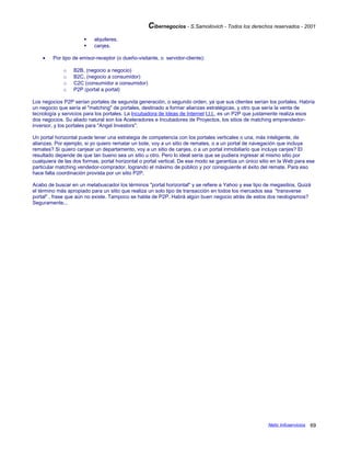 Cibernegocios - S.Samoilovich - Todos los derechos reservados - 2001
 alquileres,
 canjes.
• Por tipo de emisor-receptor (o dueño-visitante, o servidor-cliente):
o B2B, (negocio a negocio)
o B2C, (negocio a consumidor)
o C2C (consumidor a consumidor)
o P2P (portal a portal)
Los negocios P2P serían portales de segunda generación, o segundo orden, ya que sus clientes serían los portales. Habría
un negocio que sería el "matching" de portales, destinado a formar alianzas estratégicas, y otro que sería la venta de
tecnología y servicios para los portales. La Incubadora de Ideas de Internet I.I.I., es un P2P que justamente realiza esos
dos negocios. Su aliado natural son los Aceleradores e Incubadores de Proyectos, los sitios de matching emprendedor-
inversor, y los portales para "Angel Investors".
Un portal horizontal puede tener una estrategia de competencia con los portales verticales o una, más inteligente, de
alianzas. Por ejemplo, si yo quiero rematar un bote, voy a un sitio de remates, o a un portal de navegación que incluya
remates? Si quiero canjear un departamento, voy a un sitio de canjes, o a un portal inmobiliario que incluya canjes? El
resultado depende de que tan bueno sea un sitio u otro. Pero lo ideal sería que se pudiera ingresar al mismo sitio por
cualquiera de las dos formas, portal horizontal o portal vertical. De ese modo se garantiza un único sitio en la Web para ese
particular matching vendedor-comprador, logrando el máximo de público y por consiguiente el éxito del remate. Para eso
hace falta coordinación provista por un sitio P2P.
Acabo de buscar en un metabuscador los términos "portal horizontal" y se refiere a Yahoo y ese tipo de megasitios. Quizá
el término más apropiado para un sitio que realiza un solo tipo de transacción en todos los mercados sea "transverse
portal" , frase que aún no existe. Tampoco se habla de P2P. Habrá algún buen negocio atrás de estos dos neologismos?
Seguramente...
Netic Infoservicios 69
 
