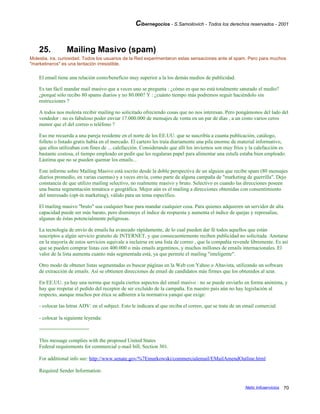 Cibernegocios - S.Samoilovich - Todos los derechos reservados - 2001
25. Mailing Masivo (spam)
Molestia, ira, curiosidad. Todos los usuarios de la Red experimentaron estas sensaciones ante el spam. Pero para muchos
"marketineros" es una tentación irresistible.
El email tiene una relación costo/beneficio muy superior a la los demás medios de publicidad.
Es tan fácil mandar mail masivo que a veces uno se pregunta : ¿cómo es que no está totalmente saturado el medio?
¿porqué sólo recibo 80 spams diarios y no 80.000? Y : ¿cuánto tiempo más podremos seguir haciéndolo sin
restricciones ?
A todos nos molesta recibir mailing no solicitado ofreciendo cosas que no nos interesan. Pero pongámonos del lado del
vendedor : no es fabuloso poder enviar 17.000.000 de mensajes de venta en un par de días , a un costo varios ceros
menor que el del correo o teléfono ?
Eso me recuerda a una pareja residente en el norte de los EE.UU. que se suscribía a cuanta publicación, catálogo,
folleto o listado gratis había en el mercado. El cartero les traía diariamente una pila enorme de material informativo,
que ellos utilizaban con fines de ... calefacción. Considerando que allí los inviernos son muy fríos y la calefacción es
bastante costosa, el tiempo empleado en pedir que les regalaran papel para alimentar una estufa estaba bien empleado.
Lástima que no se pueden quemar los emails...
Este informe sobre Mailing Masivo está escrito desde la doble perspectiva de un alguien que recibe spam (80 mensajes
diarios promedio, en varias cuentas) y a veces envía, como parte de alguna campaña de "marketing de guerrilla". Dejo
constancia de que utilizo mailing selectivo, no realmente masivo y bruto. Selectivo es cuando las direcciones poseen
una buena segmentación temática o geográfica. Mejor aún es el mailing a direcciones obtenidas con consentimiento
del interesado (opt-in marketing), válido para un tema específico.
El mailing masivo "bruto" usa cualquier base para mandar cualquier cosa. Para quienes adquieren un servidor de alta
capacidad puede ser más barato, pero disminuye el índice de respuesta y aumenta el índice de quejas y represalias,
algunas de éstas potencialmente peligrosas.
La tecnología de envío de emails ha avanzado rápidamente, de lo cual pueden dar fé todos aquellos que están
suscriptos a algún servicio gratuito de INTERNET, y que consecuentemente reciben publicidad no solicitada. Anotarse
en la mayoría de estos servicios equivale a incluirse en una lista de correo , que la compañía revende libremente. Es así
que se pueden comprar listas con 400.000 o más emails argentinos, y muchos millones de emails internacionales. El
valor de la lista aumenta cuanto más segmentada está, ya que permite el mailing "inteligente".
Otro modo de obtener listas segmentadas es buscar páginas en la Web con Yahoo o Altavista, utilizando un software
de extracción de emails. Así se obtienen direcciones de email de candidatos más firmes que los obtenidos al azar.
En EE.UU. ya hay una norma que regula ciertos aspectos del email masivo : no se puede enviarlo en forma anónima, y
hay que respetar el pedido del receptor de ser excluído de la campaña. En nuestro país aún no hay legislación al
respecto, aunque muchos por ética se adhieren a la normativa yanqui que exige:
- colocar las letras ADV: en el subject. Esto le indicara al que reciba el correo, que se trata de un email comercial.
- colocar la siguiente leyenda:
=================
This message complies with the proposed United States
Federal requirements for commercial e-mail bill, Section 301.
For additional info see: http://www.senate.gov/%7Emurkowski/commercialemail/EMailAmendOutline.html
Required Sender Information:
Netic Infoservicios 70
 