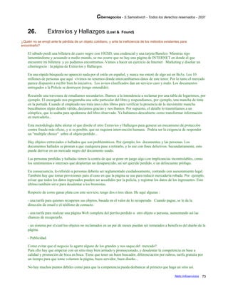 Cibernegocios - S.Samoilovich - Todos los derechos reservados - 2001
26. Extravíos y Hallazgos (Lost & Found)
¿Quién no se enojó ante la pérdida de un objeto cotidiano, y ante la ineficiencia de los métodos existentes para
encontrarlo?
El sábado perdí una billetera de cuero negro con 10U$D, una credencial y una tarjeta Banelco. Mientras sigo
lamentándome y acusando a medio mundo, se me ocurre que no hay una página de INTERNET en donde el que
encuentre mi billetera y yo podamos encontrarnos. Vamos a hacer un ejercicio de Internet Marketing y diseñar un
cibernegocio : la página de Extravíos y Hallazgos.
En una rápida búsqueda no apareció nada por el estilo en español, y nunca me enteré de algo así en BsAs. Los 10
millones de personas que aquí vivimos no tenemos donde intercambiarnos datos de este tenor. Por lo tanto el mercado
parece dispuesto a recibir bien la iniciativa. Los avisos clasificados dan un servicio caro y malo. Los documentos
entregados a la Policía se destruyen (tengo entendido).
Recuerdo una travesura de estudiantes secundarios. Ibamos a la intendencia a reclamar por una tabla de logaritmos, por
ejemplo. El encargado nos preguntaba una seña particular del libro y respondíamos, por ejemplo, una mancha de tinta
en la portada. Cuando el empleado nos traía uno o dos libros para verificar la presencia de la inexistente mancha
buscábamos algún detalle válido, decíamos gracias y nos íbamos. Por supuesto, el detalle lo trasmitíamos a un
cómplice, que lo usaba para apoderarse del libro observado. Ya habíamos descubierto como transformar información
en mercadería...
Esta metodología debe alertar al que diseñe el sitio Extravíos y Hallazgos para generar un mecanismo de protección
contra fraude más eficaz, y si es posible, que no requiera intervención humana. Podría ser la exigencia de responder
un "multiple choice" sobre el objeto perdido...
Hay objetos extraviados o hallados que son problemáticos. Por ejemplo, los documentos y las personas. Los
documentos hallados se prestan a que cualquiera pase a retirarlo, y lo use con fines delictivos. Secundariamente, esto
puede derivar en un mercado negro del documento usado.
Las personas perdidas y halladas tienen la contra de que se pone en juego algo con implicancias incontrolables, como
los sentimientos e intereses que despiertan un desaparecido, un ser querido perdido, o un delincuente prófugo.
En consecuencia, lo referido a personas debería ser reglamentado cuidadosamente, contando con asesoramiento legal.
También hay que tomar provisiones para el caso en que la página se use para reducir mercadería robada. Por ejemplo,
avisar que todos los datos ingresados pueden ser accedidos por la policía, y registrar los datos de los ingresantes. Esto
último también sirve para desalentar a los bromistas.
Respecto de como ganar plata con este servicio, tengo dos o tres ideas. He aquí algunas :
- una tarifa para quienes recuperen sus objetos, basada en el valor de lo recuperado. Cuando pague, se le da la
dirección de email o el teléfono de contacto.
- una tarifa para realizar una página Web completa del perrito perdido u otro objeto o persona, aumentando así las
chances de recuperarlo.
- un sistema por el cual los objetos no reclamados en un par de meses puedan ser rematados a beneficio del dueño de la
página.
- Publicidad.
Como evitar que el negocio lo agarre alguno de los grandes y nos saque del mercado?.
Para ello hay que empezar con un sitio muy bien armado y promocionado, y desalentar la competencia en base a
calidad y promoción de boca en boca. Tiene que tener un buen buscador, diferenciación por rubros, tarifa gratuita por
un tiempo para que tome volumen la página, buen servidor, buen diseño...
No hay muchos puntos débiles como para que la competencia pueda desbancar al primero que haga un sitio así.
Netic Infoservicios 73
 