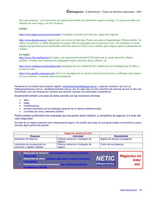 Cibernegocios - S.Samoilovich - Todos los derechos reservados - 2001
Dos convocatorias : a los inversores que quieran desarrollar este millonario negocio conmigo. Y a quien encontró una
billetera de cuero negro, con mis 10 pesos....
LINKS
http://www.lagnet.com.mx/extravio.htm Una página mejicana, pero hay que pagar para ingresar.
http://www.detodo.com.ar/ página local, con avisos de todo tipo. Parece una especie Segundamano. Pésimo diseño: los
rubros son gráficos, y tardan demasiado en cargar. Para ser una página que da servicios, mal. (En castellano vi varias
páginas que permiten poner clasificados sobre este tema en Clarín y otros medios, pero ninguna apareció puramente en
la Red.).
En inglés:
http://www.nlfc.org/faqs.htm En inglés, una organización nacional (USA) para que la gente encuentre objetos
perdidos. Venden unas etiquetas con códigopara rotular mascotas, llaves, objetos, etc.
http://www.windance.com/lost&fou.htm una página de una entidad de Surf, dando servicio restringido por el rubro y
la zona de ellos.
http://www.graphic-exposure.com/ Esta sí es una página de un servicio universal de extravíos y hallazgos, pero parece
en sus comienzos. Se puede anunciar recompensa.
Pensando en concretar este proyecto registré www.ExtravíosyHallazgos.com.ar, y algunas variantes: eyh.com.ar,
hallazgosyextravios.com.ar, perdidoencontrado.com.ar, etc. En este caso no sólo maximizo las chances de que mi sitio sea
encontrado, sino que bloqueo los nombres que podrían comprar mis eventuales competidores.
Implementé también una base de datos sencilla con las funciones mínimas:
 altas
 bajas
 modificaciones
 borrado automático de los hallazgos después de un tiempo predeterminado
 consultas por zona y elemento perdido.
Podría pedirse publicidad a las empresas que recuperan autos robados, a compañías de seguros, y a otras del
rubro seguridad.
Se trata de un negocio pequeño pero relativamente seguro. Es posible que luego de que genere algún movimiento lo quiera
comprar algún portal más grande.
Negocios brick and click
Empresa Actividad Rentabilidad
empresas de trasporte Publicar extravíos o hallazgos de
objetos
Mejora de servicio a pasajeros
empresas de recuperación de
vehículos u objetos robados
Publicar extravíos o hallazgos de
objetos.
Cobro de recompensa.
• Obtención de dominio: vea el listado de nuestros dominios
disponibles
• Desarrollo de sitios: conozca algo sobre nuestra orientación
y tecnología
• Posicionamiento en buscadores: vea nuestros excelentes
resultados en Google
NETIC
Infoserviciosi
Negocios en
Inter
net
Netic Infoservicios 74
 