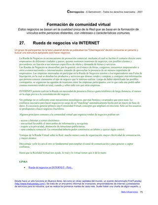 Cibernegocios - S.Samoilovich - Todos los derechos reservados - 2001
Formación de comunidad virtual
Estos negocios se basan en la cualidad única de la Red que se basa en la formación de
vínculos entre personas distantes, con intereses o características comunes.
27. Rueda de negocios via INTERNET
Un grupo de participantes de la lista Lukasnet donde se publicaban los "Cibernegocios" decidió conocerse en persona y
buscar una estructura apropiada para hacer negocios.
La Rueda de Negocios es un mecanismo de promoción comercial, mediante el cual se facilita el contacto directo entre
empresarios de diferentes ciudades y países, quienes sostienen reuniones de negocios, con posibles clientes y
proveedores, en función a sus intereses específicos de oferta y demanda de bienes y servicios.
Las Ruedas de Negocios se desarrollan, por lo general, en el marco de ferias, congresos, encuentros empresariales u
otros eventos nacionales o internacionales, tratando de aprovechar la presencia de un número importante de
empresarios. Las empresas interesadas en participar en la Rueda de Negocios remiten a los organizadores una Ficha de
Inscripción, en la cual se detallan los productos y servicios que desean vender y comprar, y cualquier otra información
que permita conocer claramente el tipo de negocio que le interesa realizar. Luego de haber identificado las posibles
contrapartes, se organizan las agendas de reuniones entre las empresas participantes, con lo que cada una podrá saber
cuantas reuniones tendrá en total, cuando y sobre todo con qué otras empresas.
INTERNET permite realizar la Rueda sin necesidad de presencia física o gasto telefónico de larga distancia, al menos
en la etapa previa a la consolidación del negocio.
Sin embargo no es suficiente crear mecanismos tecnológicos, por más bonitos y avanzados que estos sean. La
confianza necesaria para hacer negocios no surge de un "matching" automáticamente hecho por un macro de base de
datos. Es necesario generar primero una Comunidad Virtual, concepto que ampliaré en otra nota. Sólo así los usuarios
se predisponen a hacer negocios fructíferos.
Algunos principios comunes a la comunidad virtual que organiza rondas de negocios podrían ser:
- acceso a Internet y correo electrónico
- una actitud favorable al intercambio de información y no-egoísta.
- respeto a la privacidad, abstención de intrusiones publicitarias.
- sana conducta comercial. La comunidad debería poder constituirse en árbitro y ejercer algún control.
Ventajas de la Rueda Virtual sobre la Real: mucho menor costo de organización, mayor efectividad de comunicación,
y mayor alcance.
Desventaja: verle la cara al otro es fundamental para ampliar el canal de comunicación y para generar o captar
confianza.
Hasta que la Realidad Virtual nos ayude, lo real y lo virtual tienen que ir de la mano.
LINKS
• Rueda de negocios en INTERNET - Perú .
Desde hace un año funciona en Buenos Aires, tal como en otras capitales del mundo, un evento denominado FirstTuesday
(http://www.firsttuesday.com/). Se trata de un encuentro informal de inversores, emprendedores de Internet y prestadores
de servicios para la industria, que se realiza los primeros martes de cada mes. Suele haber una charla de algún experto, y
Netic Infoservicios 75
 