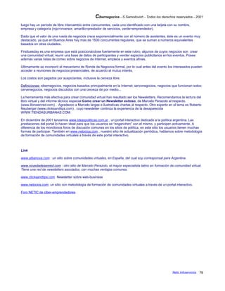 Cibernegocios - S.Samoilovich - Todos los derechos reservados - 2001
luego hay un período de libre intercambio entre concurrentes, cada uno identificado con una tarjeta con su nombre,
empresa y categoría (rojo=inversor, amarillo=prestador de servicios, verde=emprendedor).
Dado que el valor de una rueda de negocios crece exponencialmente con el número de asistentes, éste es un evento muy
destacado, ya que en Buenos Aires hay más de 1500 concurrentes regulares, que se suman a números equivalentes
basados en otras ciudades.
Firsttuesday es una empresa que está posicionándose fuertemente en este rubro, algunos de cuyos negocios son crear
una comunidad virtual, reunir una base de datos de participantes y vender espacios publicitarios en los eventos. Posee
además varias listas de correo sobre negocios de Internet, empleos y eventos afines.
Ultimamente se incorporó el mecanismo de Ronda de Negocios formal, por lo cual antes del evento los interesados pueden
acceder a reuniones de negocios presenciales, de acuerdo al mutuo interés.
Los costos son pagados por auspiciantes, inclusive la cerveza libre.
Definiciones: cibernegocios, negocios basados principalmente en la Internet; servonegocios, negocios que funcionan solos;
cervenegocios, negocios discutidos con una cerveza de por medio...
La herramienta más efectiva para crear comunidad virtual han resultado ser los Newsletters. Recomendamos la lectura del
libro virtual y del informe técnico especial Como crear un Newsletter exitoso, de Marcelo Perazolo al respecto.
(www.librosenred.com) . Agradezco a Marcelo largas e ilustrativas charlas al respecto. Otro experto en el tema es Roberto
Neuberger (www.clicksandtips.com) , cuyo newsletter continúa la experiencia de la desaparecida
WWW.TIENDASURBANAS.COM.
En diciembre de 2001 lanzamos www.ideaspoliticas.com.ar , un portal interactivo dedicado a la política argentina. Las
prestaciones del portal lo hacen ideal para que los usuarios se “enganchen” con el mismo, y participen activamente. A
diferencia de los monótonos foros de discusión comunes en los sitios de política, en este sitio los usuarios tienen muchas
formas de participar. También en www.netocios.com , nuestro sitio de actualización periódica, hablamos sobre metodología
de formación de comunidades virtuales a través de este portal interactivo.
Link
www.albanova.com : un sitio sobre comunidades virtuales, en España, del cual soy corresponsal para Argentina.
www.novedadesenred.com : otro sitio de Marcelo Perazolo, el mayor especialista latino en formación de comunidad virtual.
Tiene una red de newsletters asociados, con muchas ventajas comunes.
www.clicksandtips.com Newsletter sobre web-business
www.netocios.com: un sitio con metodología de formación de comunidades virtuales a través de un portal interactivo.
Foro NETIC de ciber-emprendedores
Netic Infoservicios 76
 