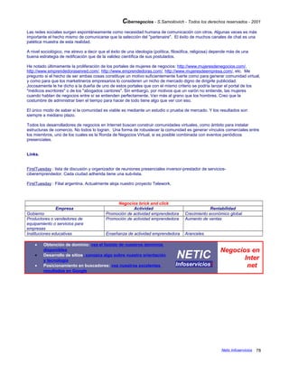 Cibernegocios - S.Samoilovich - Todos los derechos reservados - 2001
Las redes sociales surgen espontáneamente como necesidad humana de comunicación con otros. Algunas veces es más
importante el hecho mismo de comunicarse que la selección del "partenaire". El éxito de muchos canales de chat es una
patética muestra de esta realidad.
A nivel sociológico, me atrevo a decir que el éxito de una ideología (política, filosófica, religiosa) depende más de una
buena estrategia de redificación que de la validez científica de sus postulados.
He notado últimamente la proliferación de los portales de mujeres de negocios: http://www.mujeresdenegocios.com/,
http://www.emprendedorasenred.com/, http://www.emprendedoras.com/, http://www.mujeresdeempresa.com/, etc. Me
pregunto si el hecho de ser ambas cosas constituye un motivo suficientemente fuerte como para generar comunidad virtual,
y como para que los marketineros empresarios lo consideren un nicho de mercado digno de dirigirle publicidad.
Jocosamente le he dicho a la dueña de uno de estos portales que con el mismo criterio se podría lanzar el portal de los
"médicos escritores" o de los "abogados cantores". Sin embargo, por motivos que un varón no entiende, las mujeres
cuando hablan de negocios entre sí se entienden perfectamente. Van más al grano que los hombres. Creo que la
costumbre de administrar bien el tiempo para hacer de todo tiene algo que ver con eso.
El único modo de saber si la comunidad es viable es mediante un estudio o prueba de mercado. Y los resultados son
siempre a mediano plazo.
Todos los desarrolladores de negocios en Internet buscan construir comunidades virtuales, como ámbito para instalar
estructuras de comercio. No todos lo logran. Una forma de robustecer la comunidad es generar vínculos comerciales entre
los miembros, uno de los cuales es la Ronda de Negocios Virtual, si es posible combinada con eventos periódicos
presenciales.
Links.
FirstTuesday : lista de discusión y organizador de reuniones presenciales inversor-prestador de servicios-
ciberemprendedor. Cada ciudad adherida tiene una sub-lista.
FirstTuesday : Filial argentina. Actualmente aloja nuestro proyecto Telework.
Negocios brick and click
Empresa Actividad Rentabilidad
Gobierno Promoción de actividad emprendedora Crecimiento económico global
Productores o vendedores de
equipamiento o servicios para
empresas
Promoción de actividad emprendedora Aumento de ventas
Instituciones educativas Enseñanza de actividad emprendedora Aranceles
• Obtención de dominio: vea el listado de nuestros dominios
disponibles
• Desarrollo de sitios: conozca algo sobre nuestra orientación
y tecnología
• Posicionamiento en buscadores: vea nuestros excelentes
resultados en Google
NETIC
Infoserviciosi
Negocios en
Inter
net
Netic Infoservicios 78
 