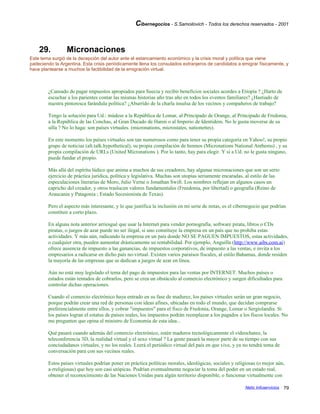 Cibernegocios - S.Samoilovich - Todos los derechos reservados - 2001
29. Micronaciones
Este tema surgió de la decepción del autor ante el estancamiento económico y la crisis moral y política que viene
padeciendo la Argentina. Esta crisis periódicamente llena los consulados extranjeros de candidatos a emigrar físicamente, y
hace plantearse a muchos la factibilidad de la emigración virtual.
¿Cansado de pagar impuestos apropiados para Suecia y recibir beneficios sociales acordes a Etiopía ? ¿Harto de
escuchar a los parientes contar las mismas historias año tras año en todos los eventos familiares? ¿Hastiado de
nuestra pintoresca farándula política? ¿Aburrido de la charla insulsa de los vecinos y compañeros de trabajo?
Tengo la solución para Ud.: múdese a la República de Lomar, al Principado de Orange, al Principado de Fredonia,
a la República de las Conchas, al Gran Ducado de Haren o al Imperio de Identidem. No le gusta moverse de su
silla ? No lo haga: son países virtuales. (micronations, microstates, nationettes).
En este momento los países virtuales son tan numerosos como para tener su propia categoría en Yahoo!, su propio
grupo de noticias (alt.talk.hypothetical), su propia compilación de himnos (Micronations National Anthems) , y su
propia compilación de URLs (United Micronations ). Por lo tanto, hay para elegir. Y si a Ud. no le gusta ninguno,
puede fundar el propio.
Más allá del espíritu lúdico que anima a muchos de sus creadores, hay algunas micronaciones que son un serio
ejercicio de práctica jurídica, política y legislativa. Muchas son utopías seriamente encaradas, al estilo de las
especulaciones literarias de Moro, Julio Verne o Jonathan Swift. Los nombres reflejan en algunos casos un
capricho del creador, y otros traslucen valores fundamentales (Freedonia, por libertad) o geografía (Reino de
Araucania y Patagonia ; Estado Secesionista de Texas).
Pero el aspecto más interesante, y lo que justifica la inclusión en mi serie de notas, es el cibernegocio que podrían
constituir a corto plazo.
En alguna nota anterior arriesgué que usar la Internet para vender pornografía, software pirata, libros o CDs
piratas, o juegos de azar puede no ser ilegal, si uno constituye la empresa en un país que no prohiba estas
actividades. Y más aún, radicando la empresa en un país donde NO SE PAGUEN IMPUESTOS, estas actividades,
o cualquier otra, pueden aumentar drásticamente su rentabilidad. Por ejemplo, Anguilla (http://www.aibs.com.ai)
ofrece ausencia de impuesto a las ganancias, de impuestos corporativos, de impuesto a las ventas, e invita a los
empresarios a radicarse en dicho país no-virtual. Existen varios paraísos fiscales, al estilo Bahamas, donde residen
la mayoría de las empresas que se dedican a juegos de azar en línea.
Aún no está muy legislado el tema del pago de impuestos para las ventas por INTERNET. Muchos países o
estados están tentados de cobrarlos, pero se crea un obstáculo al comercio electrónico y surgen dificultades para
controlar dichas operaciones.
Cuando el comercio electrónico haya entrado en su fase de madurez, los países virtuales serán un gran negocio,
porque podrán crear una red de personas con ideas afines, ubicadas en todo el mundo, que decidan comprarse
preferencialmente entre ellos, y cobrar "impuestos" para el fisco de Fredonia, Orange, Lomar o Sergiolandia. Si
los países logran el estatus de países reales, los impuestos podrán reemplazar a los pagados a los fiscos locales. No
me pregunten que opina el ministro de Economía de esta idea...
Qué pasará cuando además del comercio electrónico, estén maduros tecnológicamente el videochateo, la
teleconferencia 3D, la realidad virtual y el sexo virtual ? La gente pasará la mayor parte de su tiempo con sus
conciudadanos virtuales, y no los reales. Leerá el periódico virtual del país en que vive, y ya no tendrá tema de
conversación para con sus vecinos reales.
Estos países virtuales podrían poner en práctica políticas morales, ideológicas, sociales y religiosas (o mejor aún,
a-rreligiosas) que hoy son casi utópicas. Podrían eventualmente negociar la toma del poder en un estado real,
obtener el reconocimiento de las Naciones Unidas para algún territorio disponible, o funcionar virtualmente con
Netic Infoservicios 79
 