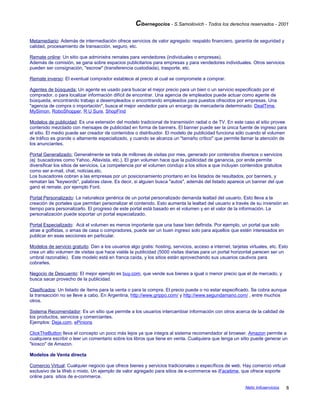 Cibernegocios - S.Samoilovich - Todos los derechos reservados - 2001
Metamediario: Además de intermediación ofrece servicios de valor agregado: respaldo financiero, garantía de seguridad y
calidad, procesamiento de transacción, seguro, etc.
Remate online: Un sitio que administra remates para vendedores (individuales o empresas).
Además de comisión, se gana sobre espacios publicitarios para empresas y para vendedores individuales. Otros servicios
pueden ser consignación, "escrow" (transferencia custodiada), trasporte, etc.
Remate inverso: El eventual comprador establece al precio al cual se compromete a comprar.
Agentes de búsqueda: Un agente es usado para buscar el mejor precio para un bien o un servicio especificado por el
comprador, o para localizar información difícil de encontrar. Una agencia de empleados puede actuar como agente de
búsqueda, encontrando trabajo a desempleados o encontrando empleados para puestos ofrecidos por empresas. Una
"agencia de compra o importación", busca el mejor vendedor para un encargo de mercadería determinado: DealTime,
MySimon, RoboShopper, R U Sure, ShopFind
Modelos de publicidad: Es una extensión del modelo tradicional de transmisión radial o de TV. En este caso el sitio provee
contenido mezclado con mensajes de publicidad en forma de banners. El banner puede ser la única fuente de ingreso para
el sitio. El medio puede ser creador de contenidos o distribuidor. El modelo de publicidad funciona sólo cuando el volumen
de tráfico es grande o altamente especializado, y cuando se alcanza un "tamaño crítico" que permite llamar la atención de
los anunciantes.
Portal Generalizado: Generalmente se trata de millones de visitas por mes, generado por contenidos diversos o servicios
(ej: buscadores como Yahoo, Altavista, etc.), El gran volumen hace que la publicidad de ganancia, por ende permite
diversificar los sitios de servicios. La competencia por el volumen condujo a los sitios a que incluyan contenidos gratuitos
como ser e-mail, chat, noticias,etc.
Los buscadores cobran a las empresas por un posicionamiento prioritario en los listados de resultados, por banners, y
rematan las "keywords", palabras clave. Es decir, si alguien busca "autos", además del listado aparece un banner del que
ganó el remate, por ejemplo Ford.
Portal Personalizado: La naturaleza genérica de un portal personalizado demanda lealtad del usuario. Esto lleva a la
creación de portales que permitan personalizar el contenido. Esto aumenta la lealtad del usuario a través de su inversión en
tiempo para personalizarlo. El progreso de este portal está basado en el volumen y en el valor de la información. La
personalización puede soportar un portal especializado.
Portal Especializado: Acá el volumen es menos importante que una base bien definida. Por ejemplo, un portal que solo
atrae a golfistas, o amas de casa o compradores, puede ser un buen ingreso solo para aquellos que estén interesados en
publicar en esas secciones en particular.
Modelos de servicio gratuito: Dan a los usuarios algo gratis: hosting, servicios, acceso a internet, tarjetas virtuales, etc. Esto
crea un alto volumen de visitas que hace viable la publicidad (5000 visitas diarias para un portal horizontal parecen ser un
umbral razonable). Este modelo está en franca caída, y los sitios están aprovechando sus usuarios cautivos para
cobrarles.
Negocio de Descuento: El mejor ejemplo es buy.com, que vende sus bienes a igual o menor precio que el de mercado, y
busca sacar provecho de la publicidad.
Clasificados: Un listado de ítems para la venta o para la compra. El precio puede o no estar especificado. Se cobra aunque
la transacción no se lleve a cabo. En Argentina, http://www.grippo.com/ y http://www.segundamano.com/ , entre muchos
otros.
Sistema Recomendador: Es un sitio que permite a los usuarios intercambiar información con otros acerca de la calidad de
los productos, servicios y comerciantes.
Ejemplos: Deja.com, ePinions
ClickTheButton lleva el concepto un poco más lejos ya que integra al sistema recomendador al browser. Amazon permite a
cualquiera escribir o leer un comentario sobre los libros que tiene en venta. Cualquiera que tenga un sitio puede generar un
"kiosco" de Amazon.
Modelos de Venta directa
Comercio Virtual: Cualquier negocio que ofrece bienes y servicios tradicionales o específicos de web. Hay comercio virtual
exclusivo de la Web o mixto. Un ejemplo de valor agregado para sitios de e-commerce es iFacetime, que ofrece soporte
online para sitios de e-commerce.
Netic Infoservicios 8
 