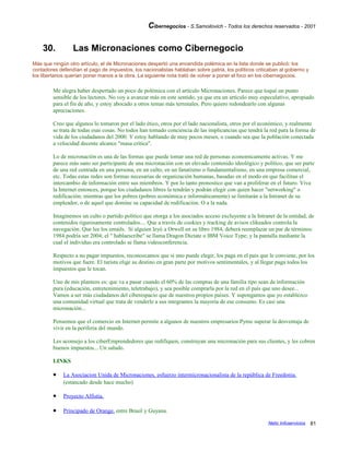 Cibernegocios - S.Samoilovich - Todos los derechos reservados - 2001
30. Las Micronaciones como Cibernegocio
Más que ningún otro artículo, el de Micronaciones despertó una encendida polémica en la lista donde se publicó: los
contadores defendían el pago de impuestos, los nacionalistas hablaban sobre patria, los políticos criticaban al gobierno y
los libertarios querían poner manos a la obra. La siguiente nota trató de volver a poner el foco en los cibernegocios.
Me alegra haber despertado un poco de polémica con el artículo Micronaciones. Parece que toqué un punto
sensible de los lectores. No voy a avanzar más en este sentido, ya que era un artículo muy especulativo, apropiado
para el fin de año, y estoy abocado a otros temas más terrenales. Pero quiero redondearlo con algunas
apreciaciones.
Creo que algunos lo tomaron por el lado ético, otros por el lado nacionalista, otros por el económico, y realmente
se trata de todas esas cosas. No todos han tomado conciencia de las implicancias que tendrá la red para la forma de
vida de los ciudadanos del 2000. Y estoy hablando de muy pocos meses, o cuando sea que la población conectada
a velocidad decente alcance "masa crítica".
Lo de micronación es una de las formas que puede tomar una red de personas economicamente activas. Y me
parece más sano ser participante de una micronación con un elevado contenido ideológico y político, que ser parte
de una red centrada en una persona, en un culto, en un fanatismo o fundamentalismo, en una empresa comercial,
etc. Todas estas redes son formas necesarias de organización humanas, basadas en el modo en que facilitan el
intercambio de información entre sus miembros. Y por lo tanto pronostico que van a proliferar en el futuro. Viva
la Internet entonces, porque los ciudadanos libres la tendrán y podrán elegir con quien hacer "networking" o
redificación; mientras que los pobres (pobres económica e informáticamente) se limitarán a la Intranet de su
empleador, o de aquel que domine su capacidad de redificación. O a la nada.
Imaginemos un culto o partido politico que otorga a los asociados acceso excluyente a la Intranet de la entidad, de
contenidos rigurosamente controlados.... Que a través de cookies y tracking de avisos clikeados controla la
navegación. Que lee los emails. Si alguien leyó a Orwell en su libro 1984, deberá reemplazar un par de términos:
1984 podría ser 2004; el " hablaescribe" se llama Dragon Dictate o IBM Voice Type; y la pantalla mediante la
cual el individuo era controlado se llama videoconferencia.
Respecto a no pagar impuestos, reconozcamos que si uno puede elegir, los paga en el pais que le conviene, por los
motivos que fuere. El turista elige su destino en gran parte por motivos sentimentales, y al llegar paga todos los
impuestos que le tocan.
Uno de mis planteos es: que va a pasar cuando el 60% de las compras de una familia tipo sean de información
pura (educación, entretenimiento, teletrabajo), y sea posible comprarla por la red en el país que uno desee...
Vamos a ser más ciudadanos del ciberespacio que de nuestros propios países. Y supongamos que yo establezco
una comunidad virtual que trata de venderle a sus integrantes la mayoría de ese consumo. Es casi una
micronación...
Pensemos que el comercio en Internet permite a algunos de nuestros empresarios Pyme superar la desventaja de
vivir en la periferia del mundo.
Les aconsejo a los ciberEmprendedores que redifiquen, construyan una micronación para sus clientes, y les cobren
buenos impuestos... Un saludo.
LINKS
• La Asociacion Unida de Micronaciones, esfuerzo intermicronacionalista de la república de Freedonia.
(estancado desde hace mucho)
• Proyecto Alfistia.
• Principado de Orange, entre Brasil y Guyana.
Netic Infoservicios 81
 