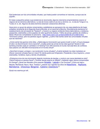 Cibernegocios - S.Samoilovich - Todos los derechos reservados - 2001
Qué poderosas son las comunidades virtuales, que hasta pueden convertirse en naciones, aunque sea de
juguete...
En base a pequeños países cuya existencia es reconocida, algunos visionarios emprendedores crearon el
negocio de los dominios alternativos. La isla de Cocos cedió el uso de su dominio .co , la isla de Tonga el .to,
Tuvalu el .tv, etc. Algunos de estos dominios alcanzan cotizaciones altísimas.
Hace poco un grupo de astutos comerciantes y estafadores se apropiaron de una vieja plataforma de fuego
antiaéreo remanente de la Segunda Guerra Mundial, en el canal de la Mancha. Discretamente declararon el
establecimiento del principado de "Sealand", y hicieron su negocio emitiendo títulos diplomáticos y nobiliarios,
pasaportes, estampillas y otros papeles de valor igualmente dudoso. Tráfico de armas, pedidos de créditos y
falsas influencias completaban el panorama. (http://www.clarin.com.ar/diario/2000-05-27/s-04815.htm).
Terminaron presos, pero los planteos siguen vigentes: ¿cuánto más fuertes serán las comunidades virtuales
que las naciones?
¿Como serían las guerras entre ellas. ¿Habrá alguna micronación que quiera invadir a otra? ¿O que propague
el odio o la discriminación micro-nacional? ¿Cuáles serán las armas de las ciber-guerras? Quizá el mail-
bombing (mandar mails en cantidad) o el hacking? Con 200 naciones el mundo real está lleno de conflictos.
Que pasaría con 200,000 micronaciones en el mundo virtual?
¿Será fácil inmigrar y emigrar, o se construirán muros virtuales? ¿Cuánto tardarán los ciber-marketers en
ofrecer naciones virtuales llave en mano? El cliente podría ser Emperador, Presidente o Gurú Supremo, y tener
estampillas, heráldica, leyes y demás virtualidades.
¿Podremos irnos de una micronación dejando montones de deudas, y contruir una nueva identidad en otra?
¿Será Fredonia un paraíso fiscal? ¿Tendrán deuda externa en Alfistia? ¿Hablarán algún idioma comprensible
en Orange? ¿Serán tan liberales como parecen Amador, Laputa o Las Conchas? ¿Cómo se viaja a
Mayote, Montserrat, Nauru, Niue, Tokelau? ¿estarán aún vigentes los sitios de Hassmoria , Asphyxia,
Barnstorvia , Choconya, Bergonia , Cyberia y Zzanduria ?
Quizá nos veamos por allí.
Netic Infoservicios 82
 