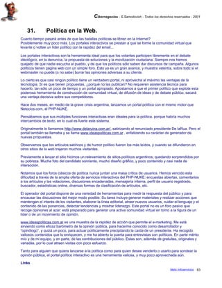 Cibernegocios - S.Samoilovich - Todos los derechos reservados - 2001
31. Política en la Web.
Cuanto tiempo pasará antes de que las batallas políticas se libren en la Internet?
Posiblemente muy poco más. Los portales interactivos se prestan a que se forme la comunidad virtual que
levante o voltee un líder político con la rapidez del email...
Los portales interactivos son la herramienta ideal para que los votantes participen libremente en el debate
ideológico, en la denuncia, la propuesta de soluciones y la movilización ciudadana. Siempre nos hemos
quejado de que nadie escucha al pueblo, y de que los políticos sólo saben dar discursos de campaña. Algunos
políticos tienen página web con un simple foro. Esto ya es un gran avance, y muestra valentía, sobre todo si el
webmaster no puede (o no sabe) borrar las opiniones adversas a su cliente.
Lo cierto es que casi ningún político tiene un verdadero portal, ni aprovecha al máximo las ventajas de la
tecnología. Si es que tienen propuestas, ¿porqué no las publican? No requieren asistencia técnica para
hacerlo, tan sólo un poco de tiempo y un portal apropiado. Apostamos a que el primer político que explote esta
poderosa herramienta de construcción de comunidad virtual, de difusión de ideas y de debate público, sacará
una ventaja decisiva sobre sus competidores.
Hace dos meses, en medio de la grave crisis argentina, lanzamos un portal político con el mismo motor que
Netocios.com, el PHP-NUKE.
Pensábamos que sus múltiples funciones interactivas eran ideales para la política, porque habría muchos
intercambios de texto, en lo cual es fuerte este sistema.
Originalmente lo llamamos http://www.delaruina.com.ar/, satirizando al renunciado presidente De laRua. Pero el
portal también se llamaba y se llama www.ideaspoliticas.com.ar , enfatizando su carácter de generador de
nuevas propuestas.
Observamos que los artículos satíricos y de humor político fueron los más leídos, y cuando se difundieron en
otros sitios de la web trajeron muchos visitantes.
Previamente a lanzar el sitio hicimos un relevamiento de sitios políticos argentinos, quedando sorprendidos por
su pobreza. Mucha foto del candidato sonriente, mucho diseño gráfico, y poco contenido y casi nada de
interacción.
Notamos que los foros clásicos de política nunca juntan una masa crítica de usuarios. Hemos vencido esta
dificultad a través de la amplia oferta de servicios interactivos del PHP-NUKE: encuestas abiertas, comentarios
a los artículos y las votaciones, discusiones encadenadas, mensajería interna, perfil de usuario registrado,
buscador, estadísticas online, diversas formas de clasificación de artículos, etc.
El operador del portal dispone de una variedad de herramientas para medir la respuesta del público y para
encausar las discusiones del mejor modo posible. Su tarea incluye generar materiales y realizar acciones que
mantengan el interés de los visitantes, elaborar la línea editorial, atraer nuevos usuarios, cuidar el lenguaje y el
contenido de las ponencias, detectar tendencias y mostrar liderazgo. Este portal no es un foro pasivo que
recoge opiniones al azar: está preparado para generar una activa comunidad virtual en torno a la figura de un
líder o de un movimiento de opinión.
www.ideaspoliticas.com.ar es una muestra de la rapidez de acción que permite el e-marketing. Me está
sirviendo como eficaz barómetro de la opinión pública, para hacerme conocido como desarrollador y
“opinólogo”, y quizá un poco, para actuar políticamente precipitando la caída de un presidente. Ha recogido
valiosos contenidos que lo enriquecen, y me ha abierto la puerta para entrevistas con políticos. En parte mérito
mío y de mi equipo, y en parte, de las contribuciones del público. Estas son, además de gratuitas, originales y
variadas, por lo cual atraen visitas con poco esfuerzo.
Tanto para alguien que quiera lanzarse a la política como para quien desee venderlo o usarlo para sondear la
opinión pública, el portal político interactivo es una herramienta valiosa, y muy poco aprovechada aún.
Links
Netic Infoservicios 83
 