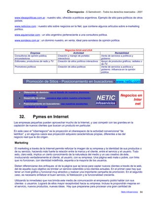 Cibernegocios - S.Samoilovich - Todos los derechos reservados - 2001
www.ideaspoliticas.com.ar : nuestro sitio, ofrecido a políticos argentinos. Ejemplo de sitio para políticos de otros
países.
www.netocios.com : nuestro sitio sobre negocios en la Net, que contiene algunos artículos sobre e-marketing
político.
www.aquienvotar.com : un sitio argentino perteneciente a una consultora política.
www.sondeos.com.ar : un dominio nuestro, en venta, ideal para sondeos de opinión política.
Negocios brick and click
Empresa Actividad Rentabilidad
Consultoras de opinión pública,
encuestadoras
Creación y manejo de portales
interactivos
Venta de servicios a políticos y
gobierno
Editoriales, productoras de radio y TV Creación de sitios políticos interactivos Apoyo de productos gráficos, radiales o
de TV
Promotores políticos Creación de sitios políticos Venta de servicios a políticos y
gobierno. Influencia en la opinión
pública.
Promoción de Sitios - Posicionamiento en buscadores - www.netic.com
• Obtención de dominio: vea el listado de nuestros dominios
disponibles
• Desarrollo de sitios: conozca algo sobre nuestra orientación
y tecnología
• Posicionamiento en buscadores: vea nuestros excelentes
resultados en Google
NETIC
Infoserviciosi
Negocios en
Inter
net
32. Pymes en Internet
Las empresas pequeñas pueden aprovechar mucho de la Internet, y casi competir con las grandes en la
captación de nuevos clientes que buscan un producto en particular.
En este caso el "cibernegocio" es la proyección al ciberespacio de la actividad convencional "de
ladrillos", y en algunos casos esa proyección adquiere características propias, diferentes a las del
negocio real que le dio origen.
Marketing
El marketing a través de la Internet permite reforzar la imagen de su empresa y la identidad de sus productos o
de su servicio, haciendo más fuerte la relación entre la marca y el cliente, entre el servicio y el usuario. Todo
esto, claro está, implica un cierto conocimiento de la naturaleza del medio y un uso creativo de éste,
involucrando verdaderamente al cliente, al usuario, con su empresa. Una página web mala o pobre, con links
que no funcionan, con identidad indefinida, espanta a la mayoría de los usuarios.
Deben diferenciarse dos enfoques: el de la página que se lanza para captar nuevos clientes a través de la web,
del de aquella cuyo objetivo es brindar un servicio extendido a los clientes actuales. En el primer caso hay que
tener un nivel gráfico y funcional muy atractivo y realizar una importante campaña de promoción. En el segundo
caso, es necesario enfatizar el buen servicio, la fidelización y la funcionalidad creciente.
Utilizando la inmediatez que nos brinda este medio de comunicación el empresario podrá hablar con sus
clientes o usuarios. Logrará de ellos mayor receptividad hacia su empresa. Incluso le propondrán mejoras en
el servicio, nuevos productos, nuevas ideas. Hay que prepararse para procesar una gran cantidad de
Netic Infoservicios 84
 