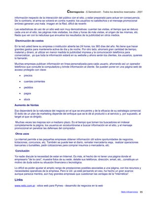 Cibernegocios - S.Samoilovich - Todos los derechos reservados - 2001
información respecto de la interacción del público con el sitio, y estar preparado para actuar en consecuencia.
De lo contrario, el arma se volverá en contra nuestra: los usuarios no satisfechos o el mensaje promocional
erróneo generan una mala imagen en la Red, difícil de revertir.
Las estadísticas de uso de un sitio web son muy demostrativas: cuentan las visitas, el tiempo que se detuvo
cada una en el sitio, las páginas más visitadas, los días y horas de más visitas, el origen de las mismas, etc.
Nada que ver con la nebulosa que envuelve los resultados de la publicidad en otros medios.
Disminución de costos
En la red usted tiene su empresa o institución abierta las 24 horas, los 365 días del año. No tiene que hacer
grandes gastos para mantenerla activa de día y de noche. Por otro lado, ahorrará gran cantidad de tiempo,
material y dinero, al utilizar en menor medida la publicidad impresa y la comunicación telefónica para
comercializar, ya que toda la información estará en su website y ahora serán los clientes, los usuarios, quienes
lo llamarán.
Muchas empresas publican información en línea personalizada para cada usuario, ahorrando así un operador
telefónico que consulte la computadora y brinde información al cliente. Se pueden poner en una página web de
acceso protegido con clave:
• precios
• cuentas corrientes
• pedidos
• pagos
• stock
Aumento de Ventas
Eso dependerá de la naturaleza del negocio en el que se encuentre y de la eficacia de su estrategia comercial.
El éxito de un plan de marketing depende del enfoque que se le dé al producto o al servicio y, por supuesto, al
target al que va dirigido.
Muchas veces las mejoras son a mediano plazo. Es el tiempo que toman los buscadores en indexar
completamente la página, los usuarios en acostumbrarse a buscar información en el sitio, y el mensaje
promocional en penetrar las defensas del comprador.
Otros usos
La internet permite a las pequeñas empresas obtener información útil sobre oportunidades de negocios,
licitaciones, concursos, etc. También se puede leer el diario, rematar mercadería vieja, realizar operaciones
bancarias o bursátiles, pedir cotizaciones para comprar insumos o mercadería, etc.
Conclusión
Ya nadie discute la necesidad de estar en Internet. Es más, el hecho de no tener una página donde el
empresario "de la cara", muestre fotos de su sede, detalle sus teléfonos, dirección, email, etc., constituye un
motivo de duda sobre su situación financiera o tecnológica.
Lo difícil es poder ajustar el amplio rango de prestaciones posibles asociadas a una página, con los recursos y
necesidades operativas de la empresa. Pero si Ud. ya está pensando en eso, ha hecho un gran avance:
aunque parezca mentira, aún hay grandes empresas que cuestionan las ventajas de la "internética".
Links
www.netic.com.ar : sitios web para Pymes - desarrollo de negocios en la web
Netic Infoservicios 85
 