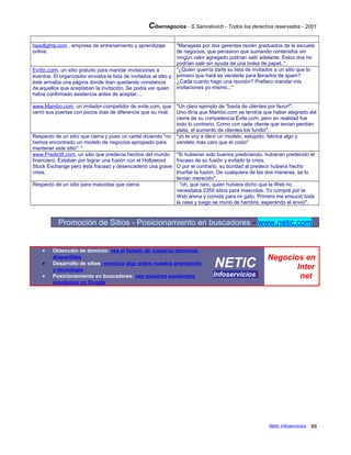 Cibernegocios - S.Samoilovich - Todos los derechos reservados - 2001
headlights.com , empresa de entrenamiento y aprendizaje
online.
"Manejada por dos gerentes recién graduados de la escuela
de negocios, que pensaron que sumando contenidos sin
ningún valor agregado podrían salir adelante. Estos dos no
podrían salir sin ayuda de una bolsa de papel..".
Evite.com, un sitio gratuito para mandar invitaciones a
eventos. El organizador enviaba la lista de invitados al sitio y
éste armaba una página donde iban quedando constancia
de aquellos que aceptaban la invitación. Se podía ver quien
había confirmado asistencia antes de aceptar....
"¿Quien querría darle su lista de invitados a un sitio que lo
primero que hará es venderla para llenarlos de spam?
¿Cada cuanto hago una reunión? Prefiero mandar mis
invitaciones yo mismo..."
www.Mambo.com, un imitador-competidor de evite.com, que
cerró sus puertas con pocos días de diferencia que su rival.
"Un claro ejemplo de "basta de clientes por favor!".
Uno diría que Mambo.com se tendría que haber alegrado del
cierre de su competencia Evite.com, pero en realidad fue
todo lo contrario. Como con cada cliente que tenían perdían
plata, el aumento de clientes los fundió".
Respecto de un sitio que cierra y puso un cartel diciendo "no
hemos encontrado un modelo de negocios apropiado para
mantener este sitio": "
"yo te voy a decir un modelo, estúpido, fabricá algo y
vendelo más caro que el costo"
www.PredictIt.com, un sitio que predecía hechos del mundo
financiero. Estaban por lograr una fusión con el Hollywood
Stock Exchange pero ésta fracasó y desencadenó una grave
crisis.
"Si hubieran sido buenos prediciendo, hubieran predecido el
fracaso de su fusión y evitado la crisis.
O por el contrario, su bondad al predecir hubiera hecho
triunfar la fusión. De cualquiera de las dos maneras, se lo
tenían merecido".
Respecto de un sitio para mascotas que cierra: "oh, que raro, quien hubiera dicho que la Web no
necesitaba 2355 sitios para mascotas. Yo compré por la
Web arena y comida para mi gato. Primero me ensució toda
la casa y luego se murió de hambre, esperando el envío".
Promoción de Sitios - Posicionamiento en buscadores - www.netic.com
• Obtención de dominio: vea el listado de nuestros dominios
disponibles
• Desarrollo de sitios: conozca algo sobre nuestra orientación
y tecnología
• Posicionamiento en buscadores: vea nuestros excelentes
resultados en Google
NETIC
Infoserviciosi
Negocios en
Inter
net
Netic Infoservicios 88
 