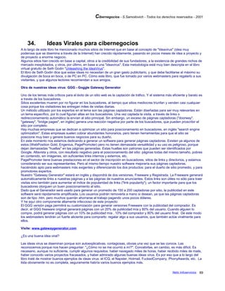 Cibernegocios - S.Samoilovich - Todos los derechos reservados - 2001
34. Ideas Virales para cibernegocios
A lo largo de este libro he mencionado muchos sitios de Internet que en base al concepto de "Ideavirus" (idea muy
poderosa que se disemina a través de la Internet) han crecido rápidamente, pasando en pocos meses de idea a proyecto y
de proyecto a enorme negocio.
Algunos sitios han crecido en base a capital, otros a la credibilidad de sus fundadores, a la existencia de grandes nichos de
mercado inexplotados, y otros, por último, en base a una "ideavirus". Esta metodología está muy bien descripta en el libro
virtual gratuito de Seth Godin "Unleashing the IdeaVirus".
El libro de Seth Godin dice que estas ideas no necesitan de un gran gasto publicitario, y que debe facilitarse al máximo su
divulgación de boca en boca, o de PC en PC. Cómo este libro, que fue tomado por varios webmasters para regalarlo a sus
visitantes, y que algunos lectores recomiendan a sus amigos.
Otra de nuestras ideas virus: GGG - Goggle Gateway Generator
Uno de los temas más críticos para el éxito de un sitio web es la captación de tráfico. Y el sistema más eficiente y barato es
a través de los buscadores.
Sitios excelentes mueren por no figurar en los buscadores, al tiempo que sitios mediocres triunfan y venden casi cualquier
cosa porque los visitadores les entregan miles de visitas diarias.
Un método utilizado por los expertos en el tema son las páginas captadoras. Están diseñadas para ser muy relevantes en
un tema específico, por lo cual figuran altas en los buscadores. Una vez captada la visita, a través de links o
redireccionamiento automático la envían al sitio principal. Sin embargo, un exceso de páginas captadoras ("doorway",
"gateway", "bridge pages", en inglés) genera una reacción negativa por parte de los buscadores, que pueden proscribir el
sitio por completo.
Hay muchas empresas que se dedican a optimizar un sitio para posicionamiento en buscadores, en inglés "search engine
optimization". Estas empresas suelen cobrar abundantes honorarios, pero tienen herramientas para que el sitio se
posicione muy bien y genere buenos negocios para su dueño.
En este momento nos estamos dedicando a generar un software para generar páginas captadoras. Existen ya algunos de
estos (WebPosition Gold, Engenius, PagePromoter) pero no tienen demasiada versatilidad y su uso es peligroso, porque
dejan demasiadas "huellas" en las páginas generadas. Estas huellas son patrones que pueden ser identificados por
Google, Altavista y otros, con resultado negativo para el posicionamiento del sitio: páginas todas del mismo tamaño, pobres
en contenido, sin imágenes, sin suficientes links internos y externos, etc.
PagePromoter tiene buenas prestaciones en el sector de inscripción en buscadores, sitios de links y directorios, y estamos
considerando ser sus representantes. Pero al mismo tiempo nuestro software mejoraría sus páginas captadoras,
haciéndolo apto para webmasters más exigentes y diferenciando los dos productos: para el dueño de sitio promedio, y para
promotores expertos.
Nuestro "Gateway Generator" estará en inglés y dispondrá de dos versiones, Freeware y Registrada. La Freeware generará
automáticamente links a nuestras páginas y a las páginas de nuestros anunciantes. Estos links son útiles no sólo para traer
visitas sino también para aumentar el índice de popularidad de links ("link popularity"), un factor importante para que los
buscadores otorguen un buen posicionamiento al sitio.
Dado que el Generador será usado para generar un promedio de 100 a 200 captadoras por sitio, la publicidad en este
software será rápidamente amplificada. Los usuarios podrán removerla a mano si desean, ya que las páginas captadoras
son de tipo .htm, pero muchos querrán ahorrarse el trabajo pagando unos pocos dólares.
Y he aquí otro componente altamente infeccioso de este proyecto:
El GGG versión paga permitirá su customización para generar versiones Freeware con la publicidad del comprador. Es
decir, el GGG freeware original generará páginas con un 20% de publicidad mía y 80% del usuario. Cuando alguien lo
compre, podrá generar páginas con un 10% de publicidad mía , 10% del comprador y 80% del usuario final. De este modo
los webmasters tendrán un fuerte aliciente para comprarlo: regalar algo a sus usuarios, que también actúe viralmente para
ellos.
Visite: www.gatewaygenerator.com
¿Es una buena idea viral?
Las ideas virus se diseminan porque son autoexplicativas, contagiosas, obvias una vez que se las conoce. Las
reconocemos porque nos hacen preguntar: "¿Cómo no se me ocurrió a mí?". Concebirlas, en cambio, es más difícil. Es
necesario, aunque no suficiente, cumplir algunos requisitos: haber navegado miles de horas, haber recibido miles de mails,
haber conocido varios proyectos fracasados, y haber admirado algunas buenas ideas virus. Es por eso que a lo largo del
libro traté de mostrar buenos ejemplos de ideas virus: el ICQ, el Napster, Hotmail, FuckedCompany, PhonyAwards, etc. La
lista obviamente no es completa, seguramente habría varios buenos ejemplos más.
Netic Infoservicios 89
 
