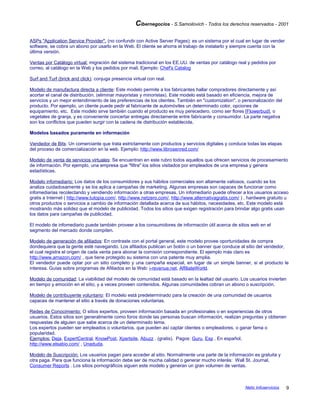 Cibernegocios - S.Samoilovich - Todos los derechos reservados - 2001
ASPs "Application Service Provider". (no confundir con Active Server Pages): es un sistema por el cual en lugar de vender
software, se cobra un abono por usarlo en la Web. El cliente se ahorra el trabajo de instalarlo y siempre cuenta con la
última versión.
Ventas por Catálogo virtual: migración del sistema tradicional en los EE.UU. de ventas por catálogo real y pedidos por
correo, al catálogo en la Web y los pedidos por mail. Ejemplo: Chef's Catalog
Surf and Turf (brick and click): conjuga presencia virtual con real.
Modelo de manufactura directa a cliente: Este modelo permite a los fabricantes hallar compradores directamente y así
acortar el canal de distribución. (eliminar mayoristas y minoristas). Este modelo está basado en eficiencia, mejora de
servicios y un mejor entendimiento de las preferencias de los clientes. También en "customization", o personalización del
producto. Por ejemplo, un cliente puede pedir al fabricante de automóviles un determinado color, opciones de
equipamiento, etc. Este modelo sirve también cuando el producto es muy perecedero, como ser flores [Flowerbud], o
vegetales de granja, y es conveniente concertar entregas directamente entre fabricante y consumidor. La parte negativa
son los conflictos que pueden surgir con la cadena de distribución establecida.
Modelos basados puramente en información
Vendedor de Bits: Un comerciante que trata estrictamente con productos y servicios digitales y conduce todas las etapas
del proceso de comercialización en la web. Ejemplo: http://www.librosenred.com/
Modelo de venta de servicios virtuales: Se encuentran en este rubro todos aquellos que ofrecen servicios de procesamiento
de información. Por ejemplo, una empresa que "filtra" los sitios visitados por empleados de una empresa y genera
estadísticas.
Modelo infomediario: Los datos de los consumidores y sus hábitos comerciales son altamente valiosos, cuando se los
analiza cuidadosamente y se los aplica a campañas de marketing. Algunas empresas son capaces de funcionar como
infomediarias recolectando y vendiendo información a otras empresas. Un infomediario puede ofrecer a los usuarios acceso
gratis a Internet ( http://www.tutopia.com/, http://www.netzero.com/, http://www.alternativagratis.com/ ) , hardware gratuito u
otros productos o servicios a cambio de información detallada acerca de sus hábitos, necesidades, etc. Este modelo está
mostrando más solidez que el modelo de publicidad. Todos los sitios que exigen registración para brindar algo gratis usan
los datos para campañas de publicidad.
El modelo de infomediario puede también proveer a los consumidores de información útil acerca de sitios web en el
segmento del mercado donde compiten.
Modelo de generación de afiliados: En contraste con el portal general, este modelo provee oportunidades de compra
dondequiera que la gente esté navegando. Los afiliados publican un botón o un banner que conduce al sitio del vendedor,
el cual registra el origen de cada venta para abonar la comisión correspondiente. El ejemplo más claro es
http://www.amazon.com/ , que tiene protegido su sistema con una patente muy amplia.
El vendedor puede optar por un sitio completo y una campaña especial, en lugar de un simple banner, si el producto le
interesa. Guías sobre programas de Afiliados en la Web: i-revenue.net, AffiliateWorld.
Modelo de comunidad: La viabilidad del modelo de comunidad está basado en la lealtad del usuario. Los usuarios invierten
en tiempo y emoción en el sitio, y a veces proveen contenidos. Algunas comunidades cobran un abono o suscripción.
Modelo de contribuyente voluntario: El modelo está predeterminado para la creación de una comunidad de usuarios
capaces de mantener el sitio a través de donaciones voluntarias.
Redes de Conocimiento: O sitios expertos, proveen información basada en profesionales o en experiencias de otros
usuarios. Estos sitios son generalmente como foros donde las personas buscan información, realizan preguntas y obtienen
respuestas de alguien que sabe acerca de un determinado tema.
Los expertos pueden ser empleados o voluntarios, que pueden así captar clientes o empleadores, o ganar fama o
popularidad.
Ejemplos: Deja, ExpertCentral, KnowPost, Xpertsite, Abuzz . (gratis). Pagos: Guru, Exp . En español,
http://www.elsabio.com/ , Unaduda.
Modelo de Suscripción: Los usuarios pagan para acceder al sitio. Normalmente una parte de la información es gratuita y
otra paga. Para que funciona la información debe ser de mucha calidad o generar mucho interés: Wall St. Journal,
Consumer Reports . Los sitios pornográficos siguen este modelo y generan un gran volumen de ventas.
Netic Infoservicios 9
 