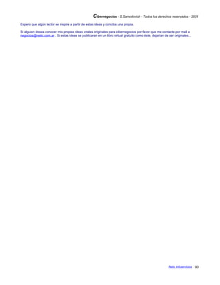 Cibernegocios - S.Samoilovich - Todos los derechos reservados - 2001
Espero que algún lector se inspire a partir de estas ideas y conciba una propia.
Si alguien desea conocer mis propias ideas virales originales para cibernegocios por favor que me contacte por mail a
negocios@netic.com.ar . Si estas ideas se publicaran en un libro virtual gratuito como éste, dejarían de ser originales...
Netic Infoservicios 90
 