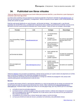 Cibernegocios - S.Samoilovich - Todos los derechos reservados - 2001
34. Publicidad con libros virtuales
Estos son algunos de los mecanismos que el autor utiliza para promover este libro, y que ofrecemos a quien disponga de
contenidos para hacer algo similar.
Las ideas sobre marketing viral que inspiraron la creación de este libro virtual fueron extraídas de www.ideavirus.com, un
libro que recomiendo por su originalidad y "contagiosidad". Refutó el supuesto de que regalar un libro virtual perjudica las
ventas de la versión en papel.
Este libro está siendo distribuído en varios formatos: .pdf (Acrobat de Adobe), .htm (páginas web) y .exe (formato
propietario de LibrosEnRed.com), y posiblemente incorporemos otros a medida que los lectores lo soliciten, tal como el de
Microsoft y el de los nuevos periféricos dedicados tipo "e-book readers". Cada uno tiene sus ventajas y desventajas:
Formato Link Ventajas Desventajas
.exe (LibrosenRed, Fasttext
y otros)
www.librosenred.com
• no requiere lector
especial
• los textos no
pueden copiarse
• puede generarse un
libro de duración
limitada o protegido
por clave
los archivos ejecutables
generan temor a los
virus
.pdf (Acrobat de Adobe)
• lector estándar del
mercado
• los textos no
pueden copiarse
no todos los navegantes
lo tienen instalado.
.htm (una página por
capítulo)
www.cibernegocios.com.ar
• pueden usarse
banners de sitios de
intercambio
• pueden registrarse
las páginas en
buscadores
los textos son copiables.
Utilizamos Nedstat como proveedor de estadísticas, además de las provistas por nuestro sistema de alojamiento en la Web,
para monitorear el resultado de las diferentes estrategias de promoción.
Tanto la exposición de banners como la recomendación a un amigo son métodos de propagación viral, porque cada
visitante puede generar automáticamente la visita de otros.
Banners
Las páginas web poseen al final 5 o más banners obtenidos en un sitio de intercambio de que otorga una exposición del
banner propio por cada dos exposiciones del banner de su cliente. Utilizo indistintamente www.bannerlandia.com o
www.bpath.com. Podíamos haber cargado todo el libro en una sola página larga, pero hay motivos que no lo aconsejan:
• se facilita la tarea de eventuales plagiarios
• se desaprovecha la cantidad de palabras clave que pueden incluirse, a efectos de la indexación en buscadores.
No es aconsejable poner más de 40 "keywords" en un solo archivo, pero en los más de 30 en que dividimos el
libro incluimos fácilmente 300.
• se desalienta a los curiosos que no tienen tiempo para cargar un archivo tan largo
• se hace poco dinámica la tarea de renovar y actualizar los contenidos y las publicidades anexas.
Netic Infoservicios 91
 