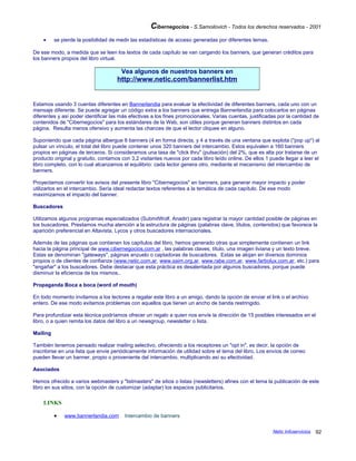 Cibernegocios - S.Samoilovich - Todos los derechos reservados - 2001
• se pierde la posibilidad de medir las estadísticas de acceso generadas por diferentes temas.
De ese modo, a medida que se leen los textos de cada capítulo se van cargando los banners, que generan créditos para
los banners propios del libro virtual.
Vea algunos de nuestros banners en
http://www.netic.com/bannerlist.htm
Estamos usando 3 cuentas diferentes en Bannerlandia para evaluar la efectividad de diferentes banners, cada uno con un
mensaje diferente. Se puede agregar un código extra a los banners que entrega Bannerlandia para colocarlos en páginas
diferentes y así poder identificar las más efectivas a los fines promocionales. Varias cuentas, justificadas por la cantidad de
contenidos de "Cibernegocios" para los estándares de la Web, son útiles porque generan banners distintos en cada
página. Resulta menos ofensivo y aumenta las chances de que el lector cliquee en alguno.
Suponiendo que cada página albergue 8 banners (4 en forma directa, y 4 a través de una ventana que explota ("pop up") al
pulsar un vínculo, el total del libro puede contener unos 320 banners del intercambio. Estos equivalen a 160 banners
propios en páginas de terceros. Si consideramos una tasa de "click thru" (pulsación) del 2%, que es alta por tratarse de un
producto original y gratuito, contamos con 3,2 visitantes nuevos por cada libro leído online. De ellos 1 puede llegar a leer el
libro completo, con lo cual alcanzamos el equilibrio: cada lector genera otro, mediante el mecanismo del intercambio de
banners.
Proyectamos convertir los avisos del presente libro "Cibernegocios" en banners, para generar mayor impacto y poder
utilizarlos en el intercambio. Sería ideal redactar textos referentes a la temática de cada capítulo. De ese modo
maximizamos el impacto del banner.
Buscadores
Utilizamos algunos programas especializados (SubmitWolf, Anadir) para registrar la mayor cantidad posible de páginas en
los buscadores. Prestamos mucha atención a la estructura de páginas (palabras clave, títulos, contenidos) que favorece la
aparición preferencial en Altavista, Lycos y otros buscadores internacionales.
Además de las páginas que contienen los capítulos del libro, hemos generado otras que simplemente contienen un link
hacia la página principal de www.cibernegocios.com.ar , las palabras claves, título, una imagen liviana y un texto breve.
Estas se denominan "gateways", páginas anzuelo o captadoras de buscadores. Estas se alojan en diversos dominios
propios o de clientes de confianza (www.netic.com.ar, www.saim.org.ar, www.rabe.com.ar, www.farbolux.com.ar, etc.) para
"engañar" a los buscadores. Debe destacar que esta práctica es desalentada por algunos buscadores, porque puede
disminuir la eficiencia de los mismos..
Propaganda Boca a boca (word of mouth)
En todo momento invitamos a los lectores a regalar este libro a un amigo, dando la opción de enviar el link o el archivo
entero. De ese modo evitamos problemas con aquellos que tienen un ancho de banda restringido.
Para profundizar esta técnica podríamos ofrecer un regalo a quien nos envíe la dirección de 15 posibles interesados en el
libro, o a quien remita los datos del libro a un newsgroup, newsletter o lista.
Mailing
También tenemos pensado realizar mailing selectivo, ofreciendo a los receptores un "opt in", es decir, la opción de
inscribirse en una lista que envíe periódicamente información de utilidad sobre el tema del libro. Los envíos de correo
pueden llevar un banner, propio o proveniente del intercambio, multiplicando así su efectividad.
Asociados
Hemos ofrecido a varios webmasters y "listmasters" de sitios o listas (newsletters) afines con el tema la publicación de este
libro en sus sitios, con la opción de customizar (adaptar) los espacios publicitarios.
LINKS
• www.bannerlandia.com Intercambio de banners
Netic Infoservicios 92
 
