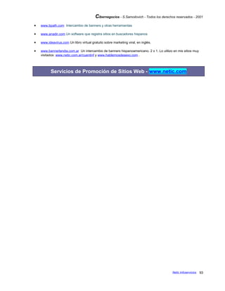 Cibernegocios - S.Samoilovich - Todos los derechos reservados - 2001
• www.bpath.com Intercambio de banners y otras herramientas
• www.anadir.com Un software que registra sitios en buscadores hispanos
• www.ideavirus.com Un libro virtual gratuito sobre marketing viral, en inglés.
• www.bannerlandia.com.ar Un intercambio de banners hispanoamericano. 2 x 1. Lo utilizo en mis sitios muy
visitados: www.netic.com.ar/cuentinf y www.hablemosdesexo.com .
Servicios de Promoción de Sitios Web - www.netic.com
Netic Infoservicios 93
 