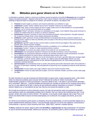 Cibernegocios - S.Samoilovich - Todos los derechos reservados - 2001
35. Métodos para ganar dinero en la Web
La dificultad en publicitar, distribuir y cobrar por el software, generó la aparición en los 80 del Shareware bajo la modalidad
"pague si le gustó el producto". Siguieron otras formas, más o menos creativas. Para hacer una enumeración completa,
propongo el siguiente listado de categorías de software, que también se aplican a las páginas Web:
• Freeware (el autor regala su producto, para hacerse publicidad o por satisfacer su ego)
• crippleware ("cripple": lisiado): software que funciona "impedido" hasta que el usuario paga.
• begware ("beg": pedir): el autor implora por favor un pago. Suele ocurrir en sitios basados en una personalidad
relevante, y en un vínculo emocional fuerte con su público.
• threatware ("threat": amenaza): amenaza con represalias si no le pagan. Como Stephen King cuando amenazó no
publicar en la Web el final de su novela si no vendía lo suficiente.
• promiseware ("promise": promesa): el autor hace promesas de soporte, nuevos productos, manuales impresos,
etc. A veces son ofertas firmes y otras simples expresiones de deseos.
• profitware ("profit": ganancia): el autor promete participar en las ganancias futuras a quienes lo apoyen en su
pobreza actual. Todavía no está muy difundido, pero ya surgió un sitio web que ofrece opciones de acciones a los
suscriptos y usuarios.
• gambleware ("gamble": juego de azar): el autor sortea un premio entre los que pagaron. Muy usado por los
grandes sitios, siempre da buen resultado.
• honourware: el autor confiere una distinción honorífica, en palabras o en un certificado o diploma.
• auctionware ("auction": remate): el mayor aportante se lleva un premio.
• communityware: los usuarios que pagan pueden formar parte de una comunidad virtual.
• affiliatedware: los compradores adquieren el derecho de revender el producto a otros consumidores.
• piramidalware: los compradores adquieren el derecho de revender el producto a otros revendedores, formando
así un sistema piramidal en el cual se cobran comisiones hasta el tercer nivel o más.
• personalware: el software o sitio abre una vía de comunicación con el autor, que éste utiliza para conseguir algún
fin: publicitario, comercial, laboral, político, humano, etc. Algunos sitios de celebridades ofrecen una carta
personalizada del autor, eventualmente con foto, llamado de agradecimiento, etc. Otros sitios promocionan
productos o servicios del autor.
• permissionware: los compradores envían su email y dan permiso para recibir información sobre otros productos o
servicios. El "permission marketing" está reemplazando al spamming como modalidad principal de venta directa en
la Web.
• donationware: el autor acepta como pago cualquier cosa que el usuario le quiera enviar.
• complainware: el autor se queja hasta que le pagan. Como las mascotas virtuales, que lloran cuando nadie juega
con ellas.
En este momento en que las empresas de Internet están en grave crisis, surge la pregunta clave: ¿Han hecho
todos los esfuerzos posibles para recaudar dinero? Además de confiar en recibir anunciantes, ¿han
implementado a tiempo la venta de productos o servicios desde el sitio, o de datos o conocimientos derivados
de su actividad?. Más aún, ¿cuántos portales se preocupan por sondear la opinión de los usuarios acerca de lo
que es y lo que debería ser el sitio, o acerca de que productos estarían dispuestos a comprar?. El listado
anterior debería ser un recordatorio de que hay más de una manera de explotar un sitio.
No se trata de incorporar muchos productos nuevos, tan sólo de aprovechar mejor los productos existentes
para satisfacer todas las necesidades posibles de la clientela. Hay una máxima del marketing que dice "no se
pueden vender dos cosas al mismo tiempo". Por ejemplo, no se puede vender páginas web y ropa. Pero si el
estudio de diseño Web incorpora remeras estampadas con la dirección de la página del cliente, ya es otra
cosa.
Un cliente al cual asesoré quería lanzar un shopping virtual de antigüedades, al cual incorporaba objetos de su
propio establecimiento dedicado al tema. Tuve que hacerle optar por uno de los dos objetivos: venta directa a
consumidores, o servicio a otros comercios del ramo. B2B o B2C, internet o mesitas ratonas.
Y ahora, hablando de vender, llega la parte más terrorífica y espectacular de esta presentación. El momento
en que el escritor/consultor/artista extrema sus recursos, se concentra a pleno y afina al máximo su puntería.
Netic Infoservicios 94
 