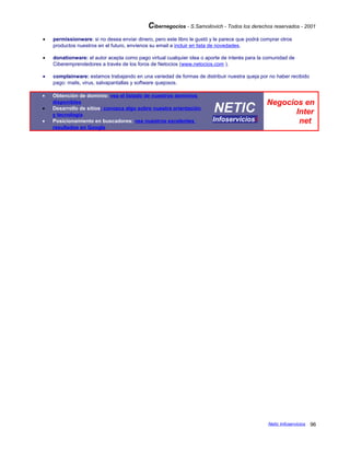 Cibernegocios - S.Samoilovich - Todos los derechos reservados - 2001
• permissionware: si no desea enviar dinero, pero este libro le gustó y le parece que podrá comprar otros
productos nuestros en el futuro, envíenos su email a incluir en lista de novedades.
• donationware: el autor acepta como pago virtual cualquier idea o aporte de interés para la comunidad de
Ciberemprendedores a través de los foros de Netocios (www.netocios.com ).
• complainware: estamos trabajando en una variedad de formas de distribuir nuestra queja por no haber recibido
pago: mails, virus, salvapantallas y software quejosos.
• Obtención de dominio: vea el listado de nuestros dominios
disponibles
• Desarrollo de sitios: conozca algo sobre nuestra orientación
y tecnología
• Posicionamiento en buscadores: vea nuestros excelentes
resultados en Google
NETIC
Infoserviciosi
Negocios en
Inter
net
Netic Infoservicios 96
 