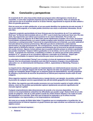 Cibernegocios - S.Samoilovich - Todos los derechos reservados - 2001
36. Conclusión y perspectivas
En el período de 4-5 años trascurridos desde que propuse estos cibernegocios a través de un
newsletter, ví como iban surgiendo empresas que los llevaban a la práctica. Pese a la situación de
crisis que se vive en el momento actual en el sector Internet, seguramente la mayoría de ellas saldrán a
flote con grandes ganancias.
Esto me causa por un lado satisfacción, al ver que puedo identificar las tendencias de este mercado. Y
por el otro cierta angustia, al no haber podido comunicar esa visión a suficientes interesados. De ahí
este libro.
¿Seguirán surgiendo oportunidades de hacer fortunas para los buscadores de oro? Los optimistas
dicen que "la Internet está inventada sólo en un 25%", y por lo tanto hay mucho por hacer aún. Por otra
parte, hay argumentos que indican que la quimera no va a durar demasiado. Por un lado, los
principales nichos de negocios de la Web están siendo rápidamente ocupados. Por el otro, las buenas
universidades norteamericanas y en menor medida europeas están lanzando carreras de e-marketing,
e-business y e-entrepreneurship ("ciencia de los emprendimientos en la Internet), y ya están saliendo al
mercado laboral las primeras promociones. Mercado que devora ávidamente a estos talentos
oportunistas y les paga generosamente. Por contraposición, muchas universidades latinoamericanas
siguen ajenas al fenómeno Internet, o esperan pacientemente que la burocracia les permita incorporar
las nuevas carreras. Algunas incluso piensan que no pueden dictarlas porque no existen e-graduados
que puedan enseñarlas. Tampoco habrá e-graduados si no las dictan, con lo cual se cierra el círculo
vicioso. A propósito de e-business, e-marketing y e-tcétera: se vaticina que pronto estas palabras
perderán la "e-", porque ya no se concebirán negocios o mercadeo sin la Internet... Espero que
nuestras universidades no esperen hasta entonces para lanzar los primeros e-títulos...
La velocidad y la oportunidad ("timing") son cruciales a la hora de implementar estos negocios de
Internet. Una vez encaminado el proyecto será más fácil incorporar al equipo a los profesionales
adecuados: Lic. en Administración de Empresas o M.B.A., especialistas en Marketing, Finanzas o
Sistemas.
La mayoría de los cibernegocios pueden ser implementados con relativamente pocos recursos, si los
comparamos con cualquier negocio del mundo real. Algunos de estos son pequeños negocios que
pueden ser manejados desde el hogar por un pequeño grupo de emprendedores: muchos programas
de afiliados y la provisión de servicios de presencia en Internet para empresas locales están en esta
categoría.
Otros negocios requieren cierta infraestructura y manejo técnico: por ejemplo, los portales verticales y
la provisión de cualquier servicio especializado más allá del ámbito geográfico del emprendedor.
Por último, hay negocios que sólo pueden encararse con una inversión superior al medio millón de
dólares, como ser los portales que pretendan capturar rápidamente una porción significativa del
mercado regional o global.
Cualquier emprendimiento debe dimensionarse de acuerdo a los recursos disponibles. Y es muy
común en los emprendedores subestimar las dificultades que pueden surgir. Hasta el éxito de un sitio
puede ser peligroso: más de un sitio quebró cuando las visitas hicieron disparar a las nubes el costo
del alojamiento en el servidor. Está claro que la Internet ha madurado y ya no ofrece muchas
oportunidades a los improvisados y a los emprendedores individuales.
Así como en un equipo de fútbol debe haber 11 jugadores que se complementen a la perfección, los
emprendimientos en Internet requieren un grupo humano que sepa coordinar sus esfuerzos en pos del
objetivo común.
Los equipos de Internet requieren :
• Redactor
Netic Infoservicios 97
 