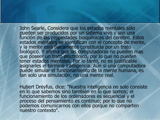  John Searle, Considera que los estados mentales sólo
pueden ser producidos por un sistema vivo y son una
función de las propiedades bioquímicas del cerebro. Estos
estados mentales se identifican con el concepto de mente,
y la mente está físicamente constituida por un trato
biológico. Y afirma que las computadoras no pueden mas
que poseer un trato electrónico, por lo que no pueden
tener estados mentales. Por lo tanto, no es justificable
asignarles el termino inteligencia. Aún si una computadora
puede simular el funcionamiento de la mente humana, es
tan solo una simulación, no una mente real.
 Hubert Dreyfus, dice: "Nuestra inteligencia no solo consiste
en lo que sabemos sino también en lo que somos; el
funcionamiento de los ordenadores es secuencial y el
proceso del pensamiento es continuo; por lo que no
podemos comunicarnos con ellos porque no comparten
nuestro contexto".
 