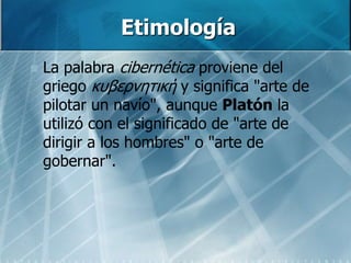 Etimología
 La palabra cibernética proviene del
griego κυβερνητική y significa "arte de
pilotar un navío", aunque Platón la
utilizó con el significado de "arte de
dirigir a los hombres" o "arte de
gobernar".
 