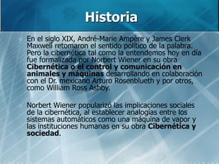 Historia
 En el siglo XIX, André-Marie Ampère y James Clerk
Maxwell retomaron el sentido político de la palabra.
Pero la cibernética tal como la entendemos hoy en día
fue formalizada por Norbert Wiener en su obra
Cibernética o el control y comunicación en
animales y máquinas desarrollando en colaboración
con el Dr. mexicano Arturo Rosenblueth y por otros,
como William Ross Ashby.
 Norbert Wiener popularizó las implicaciones sociales
de la cibernética, al establecer analogías entre los
sistemas automáticos como una máquina de vapor y
las instituciones humanas en su obra Cibernética y
sociedad.
 