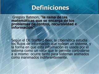 Definiciones
 Gregory Bateson, “la rama de las
matemáticas que se encarga de los
problemas de control, recursividad e
información”.
 Según el Dr. Stafford Beer, la cibernética estudia
los flujos de información que rodean un sistema, y
la forma en que esta información es usada por el
sistema como un valor que le permite controlarse
a si mismo: ocurre tanto para sistemas animados
como inanimados indiferentemente.
 