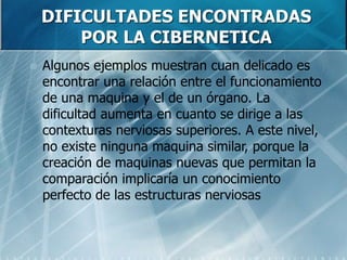 DIFICULTADES ENCONTRADAS
POR LA CIBERNETICA
 Algunos ejemplos muestran cuan delicado es
encontrar una relación entre el funcionamiento
de una maquina y el de un órgano. La
dificultad aumenta en cuanto se dirige a las
contexturas nerviosas superiores. A este nivel,
no existe ninguna maquina similar, porque la
creación de maquinas nuevas que permitan la
comparación implicaría un conocimiento
perfecto de las estructuras nerviosas
 
