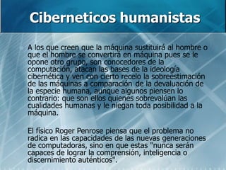 Ciberneticos humanistas
 A los que creen que la máquina sustituirá al hombre o
que el hombre se convertirá en máquina pues se le
opone otro grupo, son conocedores de la
computación, atacan las bases de la ideología
cibernética y ven con cierto recelo la sobreestimación
de las máquinas a comparación de la devaluación de
la especie humana, aunque algunos piensen lo
contrario: que son ellos quienes sobrevalúan las
cualidades humanas y le niegan toda posibilidad a la
máquina.
 El físico Roger Penrose piensa que el problema no
radica en las capacidades de las nuevas generaciones
de computadoras, sino en que estas "nunca serán
capaces de lograr la comprensión, inteligencia o
discernimiento auténticos".
 