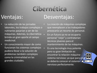 Ventajas:

Desventajas:

• La reducción de las jornadas
• La creación de máquinas complejas
laborales, los trabajos complejos o
que reemplacen a los trabajadores
rutinarios pasarían a ser de las
provocaría un recorte de personal.
máquinas. Además, la cibernética • En un futuro ya no se ocuparía
brinda un gran aporte al campo
personal "viejo" y contratarían
medicinal.
técnicos jóvenes para el
• Un conocimiento mayor de como
mantenimiento de las máquinas.
funcionan los sistemas complejos • Es una tecnología muy potente
pudiera llevar a la solución de
pero su gran limitación es
problemas también complejos
encontrar la relación máquinacomo la criminalidad en las
sistema nervioso; ya que para esto
grandes ciudades.
se debería conocer el sistema
nervioso perfectamente.

 