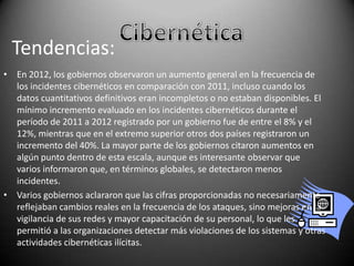 Tendencias:
• En 2012, los gobiernos observaron un aumento general en la frecuencia de
los incidentes cibernéticos en comparación con 2011, incluso cuando los
datos cuantitativos definitivos eran incompletos o no estaban disponibles. El
mínimo incremento evaluado en los incidentes cibernéticos durante el
período de 2011 a 2012 registrado por un gobierno fue de entre el 8% y el
12%, mientras que en el extremo superior otros dos países registraron un
incremento del 40%. La mayor parte de los gobiernos citaron aumentos en
algún punto dentro de esta escala, aunque es interesante observar que
varios informaron que, en términos globales, se detectaron menos
incidentes.
• Varios gobiernos aclararon que las cifras proporcionadas no necesariamente
reflejaban cambios reales en la frecuencia de los ataques, sino mejoras en la
vigilancia de sus redes y mayor capacitación de su personal, lo que les
permitió a las organizaciones detectar más violaciones de los sistemas y otras
actividades cibernéticas ilícitas.

 